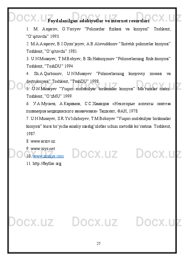 Foydalanilgan adabiyotlar va internet resurslari
1.   M.   Asqarov,   O.Yoriyev   ”Polimerlar   fizikasi   va   kimyosi”   Toshkent,
”O’qituvchi” 1993. 
2. M.A.Asqarov, B.I.Oyxo’jayev, A.B.Alovuddinov ”Sintetik polimerlar kimyosi”
Toshkent, ”O’qituvchi” 1981. 
3.   U.N.Musayev,   T.M.Bobyev,   B.Sh.Hakimjonov   “Polimerlarning   fizik-kimyosi”
Toshkent, ”ToshDU” 1994. 
4.   Sh.A.Qurbonov,   U.N.Musayev   ”Polimerlarning   kimyoviy   xossasi   va
destruksiyasi” Toshkent, ”ToshDU” 1998. 
5.   U.N.Musayev   ”Yuqori   molekulyar   birikmalar   kimyosi”   Ma’ruzalar   matni.
Toshkent , ” O ’ zMU ” 1999. 
6.   У.А.Мусаев,   А.Каримов,   С.С.Хамидов   «Некоторые   аспекты   синтеза
полимеров медицинского назначения» Ташкент, ФАН, 1978. 
7. U.N.Musayev, S.R.Yo’lchiboyev, T.M.Boboyev ”Yuqori molekulyar birikmalar
kimyosi” kursi bo’yicha amaliy mashg’ulotlar uchun metodik ko’rsatma.  Toshkent,
1987. 
8. www.arxiv.uz 
9. www.ziyo.net 
10.  www.ximiya.com
11. http://fayllar.org
27 