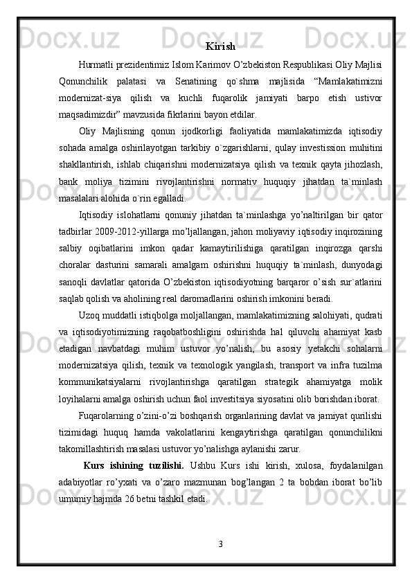 Kirish
Hurmatli prezidentimiz Islom Karimov O’zbekiston Respublikasi Oliy Majlisi
Qonunchilik   palatasi   va   Senatining   qo`shma   majlisida   “Mamlakatimizni
modernizat-siya   qilish   va   kuchli   fuqarolik   jamiyati   barpo   etish   ustivor
maqsadimizdir” mavzusida fikrlarini bayon etdilar.
Oliy   Majlisning   qonun   ijodkorligi   faoliyatida   mamlakatimizda   iqtisodiy
sohada   amalga   oshirilayotgan   tarkibiy   o`zgarishlarni,   qulay   investission   muhitini
shakllantirish,   ishlab   chiqarishni   modernizatsiya   qilish   va   texnik   qayta   jihozlash,
bank   moliya   tizimini   rivojlantirishni   normativ   huquqiy   jihatdan   ta`minlash
masalalari alohida o`rin egalladi. 
Iqtisodiy   islohatlarni   qonuniy   jihatdan   ta`minlashga   yo’naltirilgan   bir   qator
tadbirlar 2009-2012-yillarga mo’ljallangan, jahon moliyaviy iqtisodiy inqirozining
salbiy   oqibatlarini   imkon   qadar   kamaytirilishiga   qaratilgan   inqirozga   qarshi
choralar   dasturini   samarali   amalgam   oshirishni   huquqiy   ta`minlash,   dunyodagi
sanoqli   davlatlar   qatorida   O’zbekiston   iqtisodiyotning   barqaror   o’sish   sur`atlarini
saqlab qolish va aholining real daromadlarini oshirish imkonini beradi.
Uzoq muddatli istiqbolga moljallangan, mamlakatimizning salohiyati, qudrati
va   iqtisodiyotimizning   raqobatboshligini   oshirishda   hal   qiluvchi   ahamiyat   kasb
etadigan   navbatdagi   muhim   ustuvor   yo’nalish,   bu   asosiy   yetakchi   sohalarni
modernizatsiya   qilish,   texnik   va   texnologik   yangilash,   transport   va   infra   tuzilma
kommunikatsiyalarni   rivojlantirishga   qaratilgan   strategik   ahamiyatga   molik
loyihalarni amalga oshirish uchun faol investitsiya siyosatini olib borishdan iborat.
Fuqarolarning o’zini-o’zi boshqarish organlarining davlat va jamiyat qurilishi
tizimidagi   huquq   hamda   vakolatlarini   kengaytirishga   qaratilgan   qonunchilikni
takomillashtirish masalasi ustuvor yo’nalishga aylanishi zarur.
Kurs   ishining   tuzilishi.   Ushbu   Kurs   ishi   kirish,   xulosa,   foydalanilgan
adabiyotlar   ro’yxati   va   o’zaro   mazmunan   bog’langan   2   ta   bobdan   iborat   bo’lib
umumiy hajmda 26 betni tashkil etadi. 
3