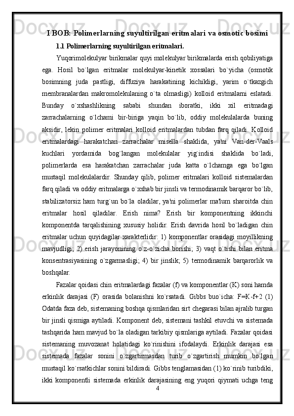 I BOB: Polimerlarning suyultirilgan eritmalari va osmotic bosimi
1.1 P о limerlarning suyultirilgan eritmalari.
Yuqorimolekulyar birikmalar quyi molekulyar birikmalarda erish qobiliyatiga
ega.   Hosil   bo`lgan   eritmalar   molekulyar-kinetik   xossalari   bo`yicha   (osmotik
bosimning   juda   pastligi,   diffuziya   harakatining   kichikligi,   yarim   o`tkazgich
membranalardan   makromolekulaning   o`ta   olmasligi)   kolloid   eritmalarni   eslatadi.
Bunday   o`xshashlikning   sababi   shundan   iboratki,   ikki   xil   eritmadagi
zarrachalarning   o`lchami   bir-biriga   yaqin   bo`lib,   oddiy   molekulalarda   buning
aksidir,   lekin   polimer   eritmalari   kolloid   eritmalardan   tubdan   farq   qiladi.   Kolloid
eritmalardagi   harakatchan   zarrachalar   misella   shaklida,   ya'ni   Van-der-Vaals
kuchlari   yordamida   bog`langan   molekulalar   yig`indisi   shaklida   bo`ladi,
polimerlarda   esa   harakatchan   zarrachalar   juda   katta   o`lchamga   ega   bo`lgan
mustaqil   molekulalardir.   Shunday   qilib,   polimer   eritmalari   kolloid   sistemalardan
farq qiladi va oddiy eritmalarga o`xshab bir jinsli va termodinamik barqaror bo`lib,
stabilizatorsiz   ham   turg`un   bo`la   oladilar,   ya'ni   polimerlar   ma'lum   sharoitda   chin
eritmalar   hosil   qiladilar.   Erish   nima?   Erish   bir   komponentning   ikkinchi
komponentda   tarqalishining   xususiy   holidir.   Erish   davrida   hosil   bo`ladigan   chin
eritmalar uchun quyidagilar xarakterlidir: 1) komponentlar orasidagi moyillikning
mavjudligi;   2)   erish   jarayonining   o`z-o`zicha   borishi;   3)   vaqt   o`tishi   bilan   eritma
konsentrasiyasining   o`zgarmasligi;   4)   bir   jinslik;   5)   termodinamik   barqarorlik   va
boshqalar. 
Fazalar qoidasi chin eritmalardagi fazalar (f) va komponentlar (K) soni hamda
erkinlik   darajasi   (F)   orasida   bolanishni   ko`rsatadi.   Gibbs   buo`icha:   F= К -f+2   (1)
Odatda faza deb, sistemaning boshqa qismlaridan sirt chegarasi bilan ajralib turgan
bir jinsli qismiga aytiladi. Komponent deb, sistemani tashkil etuvchi va sistemada
tashqarida ham mavjud bo`la oladigan tarkibiy qismlariga aytiladi. Fazalar qoidasi
sistemaning   muvozanat   holatidagi   ko`rinishini   ifodalaydi.   Erkinlik   darajasi   esa
sistemada   fazalar   sonini   o`zgartirmasdan   turib   o`zgartirish   mumkin   bo`lgan
mustaqil ko`rsatkichlar sonini bildiradi. Gibbs tenglamasidan (1) ko`rinib turibdiki,
ikki   komponentli   sistemada   erkinlik   darajasining   eng   yuqori   qiymati   uchga   teng
4 