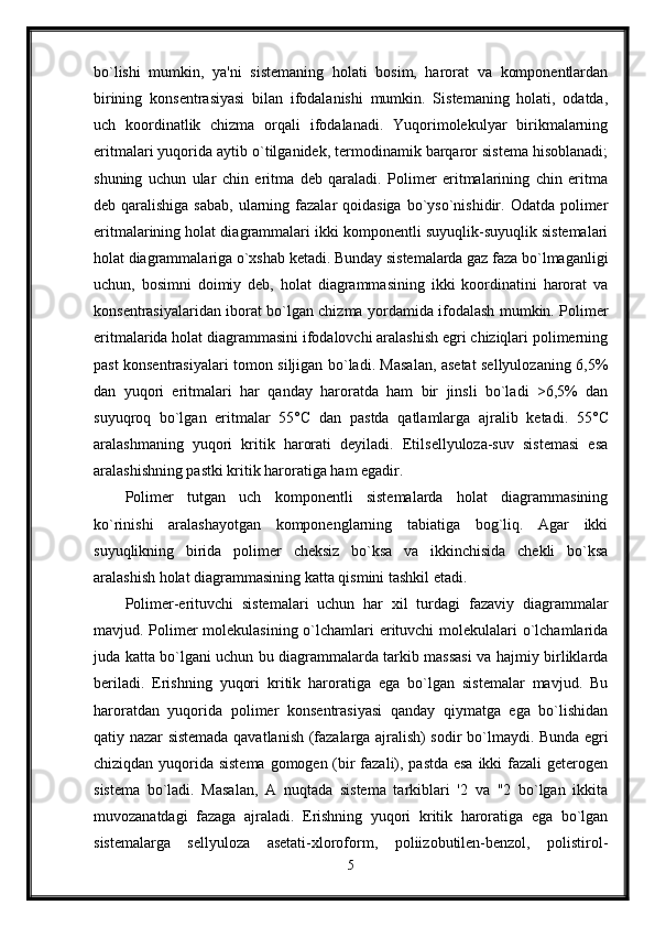 bo`lishi   mumkin,   ya'ni   sistemaning   holati   bosim,   harorat   va   komponentlardan
birining   konsentrasiyasi   bilan   ifodalanishi   mumkin.   Sistemaning   holati,   odatda,
uch   koordinatlik   chizma   orqali   ifodalanadi.   Yuqorimolekulyar   birikmalarning
eritmalari yuqorida aytib o`tilganidek, termodinamik barqaror sistema hisoblanadi;
shuning   uchun   ular   chin   eritma   deb   qaraladi.   Polimer   eritmalarining   chin   eritma
deb qaralishiga sabab,  ularning fazalar  qoidasiga  bo`yso`nishidir. Odatda polimer
eritmalarining holat diagrammalari ikki komponentli suyuqlik-suyuqlik sistemalari
holat diagrammalariga o`xshab ketadi. Bunday sistemalarda gaz faza bo`lmaganligi
uchun,   bosimni   doimiy   deb,   holat   diagrammasining   ikki   koordinatini   harorat   va
konsentrasiyalaridan iborat bo`lgan chizma yordamida ifodalash mumkin. Polimer
eritmalarida holat diagrammasini ifodalovchi aralashish egri chiziqlari polimerning
past konsentrasiyalari tomon siljigan bo`ladi. Masalan, asetat sellyulozaning 6,5%
dan   yuqori   eritmalari   har   qanday   haroratda   ham   bir   jinsli   bo`ladi   >6,5%   dan
suyuqroq   bo`lgan   eritmalar   55° С   dan   pastda   qatlamlarga   ajralib   ketadi.   55° С
aralashmaning   yuqori   kritik   harorati   deyiladi.   Etilsellyuloza-suv   sistemasi   esa
aralashishning pastki kritik haroratiga ham egadir. 
Polimer   tutgan   uch   komponentli   sistemalarda   holat   diagrammasining
ko`rinishi   aralashayotgan   komponenglarning   tabiatiga   bog`liq.   Agar   ikki
suyuqlikning   birida   polimer   cheksiz   bo`ksa   va   ikkinchisida   chekli   bo`ksa
aralashish holat diagrammasining katta qismini tashkil etadi. 
Polimer-erituvchi   sistemalari   uchun   har   xil   turdagi   fazaviy   diagrammalar
mavjud. Polimer  molekulasining o`lchamlari erituvchi  molekulalari  o`lchamlarida
juda katta bo`lgani uchun bu diagrammalarda tarkib massasi va hajmiy birliklarda
beriladi.   Erishning   yuqori   kritik   haroratiga   ega   bo`lgan   sistemalar   mavjud.   Bu
haroratdan   yuqorida   polimer   konsentrasiyasi   qanday   qiymatga   ega   bo`lishidan
qatiy nazar sistemada qavatlanish (fazalarga ajralish) sodir bo`lmaydi. Bunda egri
chiziqdan yuqorida sistema gomogen (bir  fazali), pastda esa  ikki fazali geterogen
sistema   bo`ladi.   Masalan,   A   nuqtada   sistema   tarkiblari   '2   va   "2   bo`lgan   ikkita
muvozanatdagi   fazaga   ajraladi.   Erishning   yuqori   kritik   haroratiga   ega   bo`lgan
sistemalarga   sellyuloza   asetati-xloroform,   poliizobutilen-benzol,   polistirol-
5