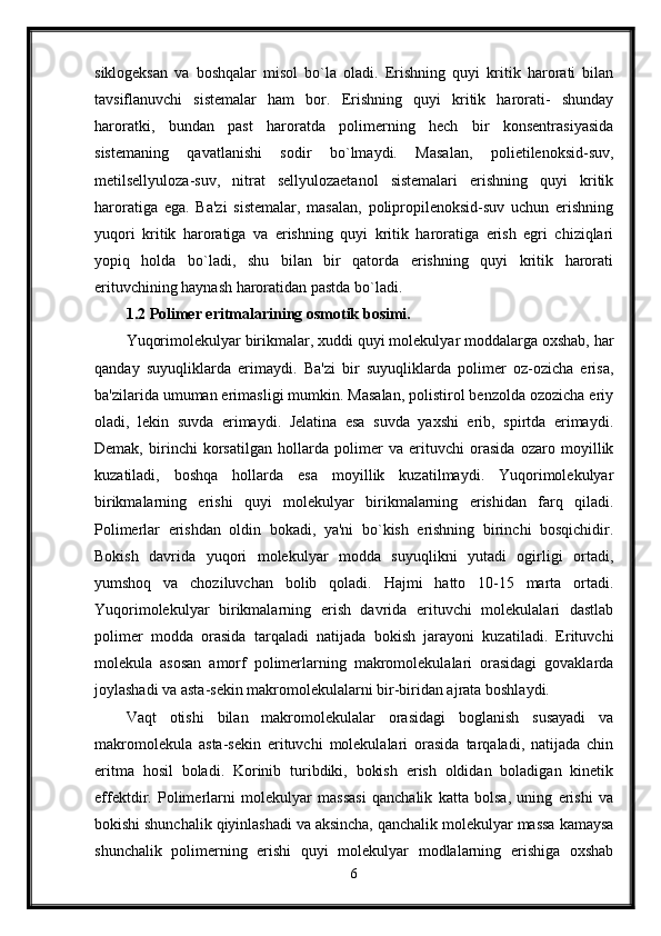 siklogeksan   va   boshqalar   misol   bo`la   oladi.   Erishning   quyi   kritik   harorati   bilan
tavsiflanuvchi   sistemalar   ham   bor.   Erishning   quyi   kritik   harorati-   shunday
haroratki,   bundan   past   haroratda   polimerning   hech   bir   konsentrasiyasida
sistemaning   qavatlanishi   sodir   bo`lmaydi.   Masalan,   polietilenoksid-suv,
metilsellyuloza-suv,   nitrat   sellyulozaetanol   sistemalari   erishning   quyi   kritik
haroratiga   ega.   Ba'zi   sistemalar,   masalan,   polipropilenoksid-suv   uchun   erishning
yuqori   kritik   haroratiga   va   erishning   quyi   kritik   haroratiga   erish   egri   chiziqlari
yopiq   holda   bo`ladi,   shu   bilan   bir   qatorda   erishning   quyi   kritik   harorati
erituvchining haynash haroratidan pastda bo`ladi. 
1.2 Polimer eritmalarining osmotik bosimi.  
Yuqorimolekulyar birikmalar, xuddi quyi molekulyar moddalarga oxshab, har
qanday   suyuqliklarda   erimaydi.   Ba'zi   bir   suyuqliklarda   polimer   oz-ozicha   erisa,
ba'zilarida umuman erimasligi mumkin. Masalan, polistirol benzolda ozozicha eriy
oladi,   lekin   suvda   erimaydi.   Jelatina   esa   suvda   yaxshi   erib,   spirtda   erimaydi.
Demak,   birinchi   korsatilgan   hollarda   polimer   va   erituvchi   orasida   ozaro   moyillik
kuzatiladi,   boshqa   hollarda   esa   moyillik   kuzatilmaydi.   Yuqorimolekulyar
birikmalarning   erishi   quyi   molekulyar   birikmalarning   erishidan   farq   qiladi.
Polimerlar   erishdan   oldin   bokadi,   ya'ni   bo`kish   erishning   birinchi   bosqichidir.
Bokish   davrida   yuqori   molekulyar   modda   suyuqlikni   yutadi   ogirligi   ortadi,
yumshoq   va   choziluvchan   bolib   qoladi.   Hajmi   hatto   10-15   marta   ortadi.
Yuqorimolekulyar   birikmalarning   erish   davrida   erituvchi   molekulalari   dastlab
polimer   modda   orasida   tarqaladi   natijada   bokish   jarayoni   kuzatiladi.   Erituvchi
molekula   asosan   amorf   polimerlarning   makromolekulalari   orasidagi   govaklarda
joylashadi va asta-sekin makromolekulalarni bir-biridan ajrata boshlaydi.
Vaqt   otishi   bilan   makromolekulalar   orasidagi   boglanish   susayadi   va
makromolekula   asta-sekin   erituvchi   molekulalari   orasida   tarqaladi,   natijada   chin
eritma   hosil   boladi.   Korinib   turibdiki,   bokish   erish   oldidan   boladigan   kinetik
effektdir.   Polimerlarni   molekulyar   massasi   qanchalik   katta   bolsa,   uning   erishi   va
bokishi shunchalik qiyinlashadi va aksincha, qanchalik molekulyar massa kamaysa
shunchalik   polimerning   erishi   quyi   molekulyar   modlalarning   erishiga   oxshab
6 