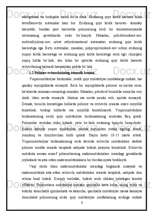 siklogeksan   va   boshqalar   misol   bo`la   oladi.   Erishning   quyi   kritik   harorati   bilan
tavsiflanuvchi   sistemalar   ham   bor.   Erishning   quyi   kritik   harorati-   shunday
haroratki,   bundan   past   haroratda   polimerning   hech   bir   konsentrasiyasida
sistemaning   qavatlanishi   sodir   bo`lmaydi.   Masalan,   polietilenoksid-suv,
metilsellyuloza-suv,   nitrat   sellyulozaetanol   sistemalari   erishning   quyi   kritik
haroratiga   ega.   Ba'zi   sistemalar,   masalan,   polipropilenoksid-suv   uchun   erishning
yuqori   kritik   haroratiga   va   erishning   quyi   kritik   haroratiga   erish   egri   chiziqlari
yopiq   holda   bo`ladi,   shu   bilan   bir   qatorda   erishning   quyi   kritik   harorati
erituvchining haynash haroratidan pastda bo`ladi. 
1.2 Polimer eritmalarining osmotik bosimi.  
Yuqorimolekulyar birikmalar, xuddi quyi molekulyar moddalarga oxshab, har
qanday   suyuqliklarda   erimaydi.   Ba'zi   bir   suyuqliklarda   polimer   oz-ozicha   erisa,
ba'zilarida umuman erimasligi mumkin. Masalan, polistirol benzolda ozozicha eriy
oladi,   lekin   suvda   erimaydi.   Jelatina   esa   suvda   yaxshi   erib,   spirtda   erimaydi.
Demak,   birinchi   korsatilgan   hollarda   polimer   va   erituvchi   orasida   ozaro   moyillik
kuzatiladi,   boshqa   hollarda   esa   moyillik   kuzatilmaydi.   Yuqorimolekulyar
birikmalarning   erishi   quyi   molekulyar   birikmalarning   erishidan   farq   qiladi.
Polimerlar   erishdan   oldin   bokadi,   ya'ni   bo`kish   erishning   birinchi   bosqichidir.
Bokish   davrida   yuqori   molekulyar   modda   suyuqlikni   yutadi   ogirligi   ortadi,
yumshoq   va   choziluvchan   bolib   qoladi.   Hajmi   hatto   10-15   marta   ortadi.
Yuqorimolekulyar   birikmalarning   erish   davrida   erituvchi   molekulalari   dastlab
polimer   modda   orasida   tarqaladi   natijada   bokish   jarayoni   kuzatiladi.   Erituvchi
molekula   asosan   amorf   polimerlarning   makromolekulalari   orasidagi   govaklarda
joylashadi va asta-sekin makromolekulalarni bir-biridan ajrata boshlaydi.
Vaqt   otishi   bilan   makromolekulalar   orasidagi   boglanish   susayadi   va
makromolekula   asta-sekin   erituvchi   molekulalari   orasida   tarqaladi,   natijada   chin
eritma   hosil   boladi.   Korinib   turibdiki,   bokish   erish   oldidan   boladigan   kinetik
effektdir.   Polimerlarni   molekulyar   massasi   qanchalik   katta   bolsa,   uning   erishi   va
bokishi shunchalik qiyinlashadi va aksincha, qanchalik molekulyar massa kamaysa
shunchalik   polimerning   erishi   quyi   molekulyar   modlalarning   erishiga   oxshab
6