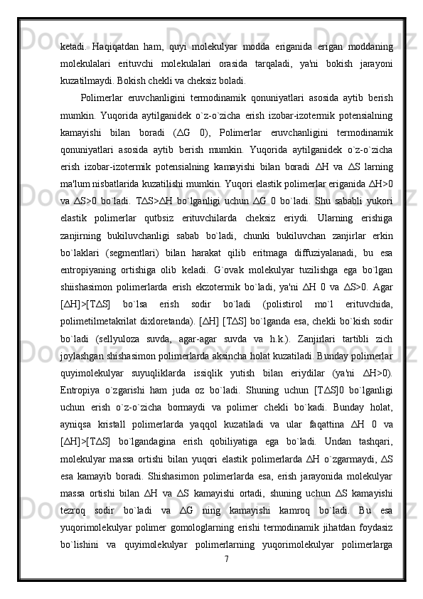 ketadi.   Haqiqatdan   ham,   quyi   molekulyar   modda   eriganida   erigan   moddaning
molekulalari   erituvchi   molekulalari   orasida   tarqaladi,   ya'ni   bokish   jarayoni
kuzatilmaydi. Bokish chekli va cheksiz boladi. 
Polimerlar   eruvchanligini   termodinamik   qonuniyatlari   asosida   aytib   berish
mumkin.   Yuqorida   aytilganidek   o`z-o`zicha   erish   izobar-izotermik   potensialning
kamayishi   bilan   boradi   ( Δ G   0),   Polimerlar   eruvchanligini   termodinamik
qonuniyatlari   asosida   aytib   berish   mumkin.   Yuqorida   aytilganidek   o`z-o`zicha
erish   izobar-izotermik   potensialning   kamayishi   bilan   boradi   ΔН   va   Δ S   larning
ma'lum nisbatlarida kuzatilishi mumkin. Yuqori elastik polimerlar eriganida  ΔН >0
va   Δ S>0   bo`ladi.   ТΔ S> ΔН   bo`lganligi   uchun   Δ G   0   bo`ladi.   Shu   sababli   yukori
elastik   polimerlar   qutbsiz   erituvchilarda   cheksiz   eriydi.   Ularning   erishiga
zanjirning   bukiluvchanligi   sabab   bo`ladi,   chunki   bukiluvchan   zanjirlar   erkin
bo`laklari   (segmentlari)   bilan   harakat   qilib   eritmaga   diffuziyalanadi,   bu   esa
entropiyaning   ortishiga   olib   keladi.   G`ovak   molekulyar   tuzilishga   ega   bo`lgan
shiishasimon   polimerlarda   erish   ekzotermik   bo`ladi,   ya'ni   ΔН   0   va   Δ S>0.   Agar
[ ΔН ]>[T Δ S]   bo`lsa   erish   sodir   bo`ladi   (polistirol   mo`l   erituvchida,
polimetilmetakrilat dixloretanda). [ ΔН ] [T Δ S] bo`lganda esa, chekli bo`kish sodir
bo`ladi   (sellyuloza   suvda,   agar-agar   suvda   va   h.k.).   Zanjirlari   tartibli   zich
joylashgan shishasimon polimerlarda aksincha holat kuzatiladi. Bunday polimerlar
quyimolekulyar   suyuqliklarda   issiqlik   yutish   bilan   eriydilar   (ya'ni   ΔН >0).
Entropiya   o`zgarishi   ham   juda   oz   bo`ladi.   Shuning   uchun   [T Δ S]0   bo`lganligi
uchun   erish   o`z-o`zicha   bormaydi   va   polimer   chekli   bo`kadi.   Bunday   holat,
ayniqsa   kristall   polimerlarda   yaqqol   kuzatiladi   va   ular   faqattina   ΔН   0   va
[ ΔН ]>[T Δ S]   bo`lgandagina   erish   qobiliyatiga   ega   bo`ladi.   Undan   tashqari,
molekulyar   massa   ortishi   bilan   yuqori   elastik   polimerlarda   ΔН   o`zgarmaydi,   Δ S
esa   kamayib   boradi.   Shishasimon   polimerlarda   esa,   erish   jarayonida   molekulyar
massa   ortishi   bilan   ΔН   va   Δ S   kamayishi   ortadi,   shuning   uchun   Δ S   kamayishi
tezroq   sodir   bo`ladi   va   Δ G   ning   kamayishi   kamroq   bo`ladi.   Bu   esa
yuqorimolekulyar   polimer   gomologlarning   erishi   termodinamik   jihatdan   foydasiz
bo`lishini   va   quyimolekulyar   polimerlarning   yuqorimolekulyar   polimerlarga
7 