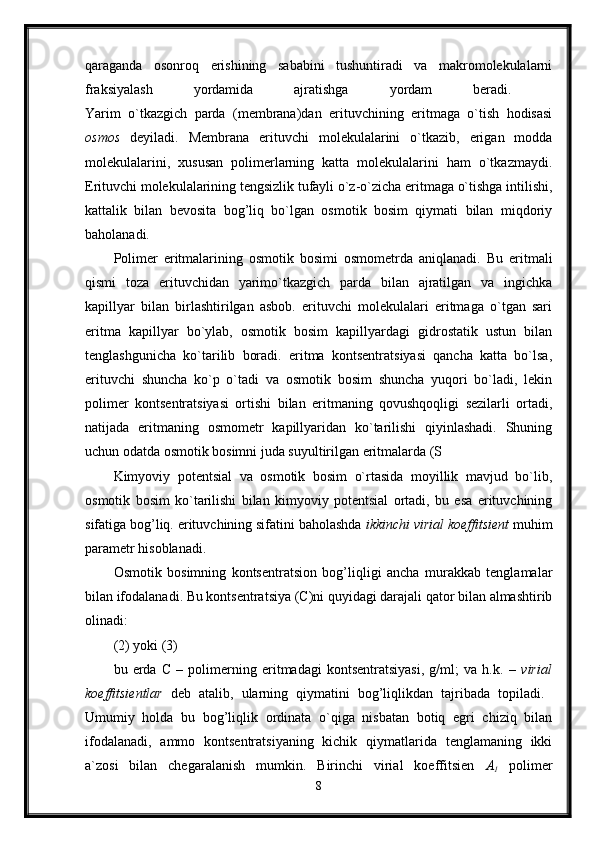 qaraganda   osonroq   erishining   sababini   tushuntiradi   va   makromolekulalarni
fraksiyalash   yordamida   ajratishga   yordam   beradi.  
Yarim   o`tkazgich   parda   (membrana)dan   erituvchining   eritmaga   o`tish   hodisasi
osmos   deyiladi.   Membrana   erituvchi   molekulalarini   o`tkazib,   erigan   modda
molekulalarini,   xususan   polimerlarning   katta   molekulalarini   ham   o`tkazmaydi.
Erituvchi molekulalarining tengsizlik tufayli o`z-o`zicha eritmaga o`tishga intilishi,
kattalik   bilan   bevosita   bog’liq   bo`lgan   osmotik   bosim   qiymati   bilan   miqdoriy
baholanadi. 
Polimer   eritmalarining   osmotik   bosimi   osmometrda   aniqlanadi.   Bu   eritmali
qismi   toza   erituvchidan   yarimo`tkazgich   parda   bilan   ajratilgan   va   ingichka
kapillyar   bilan   birlashtirilgan   asbob.   erituvchi   molekulalari   eritmaga   o`tgan   sari
eritma   kapillyar   bo`ylab,   osmotik   bosim   kapillyardagi   gidrostatik   ustun   bilan
tenglashgunicha   ko`tarilib   boradi.   eritma   kontsentratsiyasi   qancha   katta   bo`lsa,
erituvchi   shuncha   ko`p   o`tadi   va   osmotik   bosim   shuncha   yuqori   bo`ladi,   lekin
polimer   kontsentratsiyasi   ortishi   bilan   eritmaning   qovushqoqligi   sezilarli   ortadi,
natijada   eritmaning   osmometr   kapillyaridan   ko`tarilishi   qiyinlashadi.   Shuning
uchun odatda osmotik bosimni juda suyultirilgan eritmalarda (S
Kimyoviy   potentsial   va   osmotik   bosim   o`rtasida   moyillik   mavjud   bo`lib,
osmotik   bosim   ko`tarilishi   bilan   kimyoviy   potentsial   ortadi,   bu   esa   erituvchining
sifatiga bog’liq. erituvchining sifatini baholashda  ikkinchi virial koeffitsient  muhim
parametr hisoblanadi. 
Osmotik   bosimning   kontsentratsion   bog’liqligi   ancha   murakkab   tenglamalar
bilan ifodalanadi. Bu kontsentratsiya (C)ni quyidagi darajali qator bilan almashtirib
olinadi: 
(2) yoki (3) 
bu   erda   C   –   polimerning   eritmadagi   kontsentratsiyasi,   g/ml;   va   h.k.   –   virial
koeffitsientlar   deb   atalib,   ularning   qiymatini   bog’liqlikdan   tajribada   topiladi.  
Umumiy   holda   bu   bog’liqlik   ordinata   o`qiga   nisbatan   botiq   egri   chiziq   bilan
ifodalanadi,   ammo   kontsentratsiyaning   kichik   qiymatlarida   tenglamaning   ikki
a`zosi   bilan   chegaralanish   mumkin.   Birinchi   virial   koeffitsien   A
1   polimer
8 