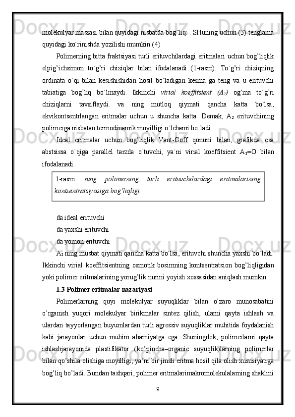 molekulyar massasi bilan quyidagi nisbatda bog’liq: . SHuning uchun (3) tenglama
quyidagi ko`rinishda yozilishi mumkin:(4) 
Polimerning bitta fraktsiyasi turli erituvchilardagi eritmalari uchun bog’liqlik
elpig’ichsimon   to`g’ri   chiziqlar   bilan   ifodalanadi   (1-rasm).   To`g’ri   chiziqning
ordinata   o`qi   bilan   kesishishidan   hosil   bo`ladigan   kesma   ga   teng   va   u   erituvchi
tabiatiga   bog’liq   bo`lmaydi.   Ikkinchi   virial   koeffitsient   (A
2 )   og’ma   to`g’ri
chiziqlarni   tavsiflaydi.   va   ning   mutloq   qiymati   qancha   katta   bo`lsa,
ekvikontsentrlangan   eritmalar   uchun   u   shuncha   katta.   Demak,   A
2   erituvchining
polimerga nisbatan termodinamik moyilligi o`lchami bo`ladi. 
Ideal   eritmalar   uchun   bog’liqlik   Vant-Goff   qonuni   bilan,   grafikda   esa
abstsissa   o`qiga   parallel   tarzda   o`tuvchi,   ya`ni   virial   koeffitsient   A
2 =O   bilan
ifodalanadi. 
1-rasm.   ning   polimerning   turli   erituvchilardagi   eritmalarining
kontsentratsiyasiga bog’liqligi.
da ideal erituvchi 
da yaxshi erituvchi 
da yomon erituvchi 
A
2  ning musbat qiymati qancha katta bo`lsa, erituvchi shuncha yaxshi bo`ladi.
Ikkinchi   virial   koeffitsientning   osmotik   bosimning   kontsentratsion   bog’liqligidan
yoki polimer eritmalarining yorug’lik nurini yoyish xossasidan aniqlash mumkin. 
1.3 Polimer eritmalar nazariyasi
Polimerlarning   quyi   molekulyar   suyuqliklar   bilan   o’zaro   munosabatini
o’rganish   yuqori   molekulyar   birikmalar   sintez   qilish,   ularni   qayta   ishlash   va
ulardan tayyorlangan buyumlardan turli agressiv suyuqliklar muhitida foydalanish
kabi   jarayonlar   uchun   muhim   ahamiyatga   ega.   Shuningdek,   polimerlarni   qayta
ishlashjarayonida   plastifikator   (ko’pincha–organic   suyuqlik)larning   polimerlar
bilan qo’shila olishiga moyilligi, ya’ni bir jinsli eritma hosil qila olish xususiyatiga
bog’liq bo’ladi. Bundan tashqari, polimer eritmalarimakromolekulalarning shaklini
9