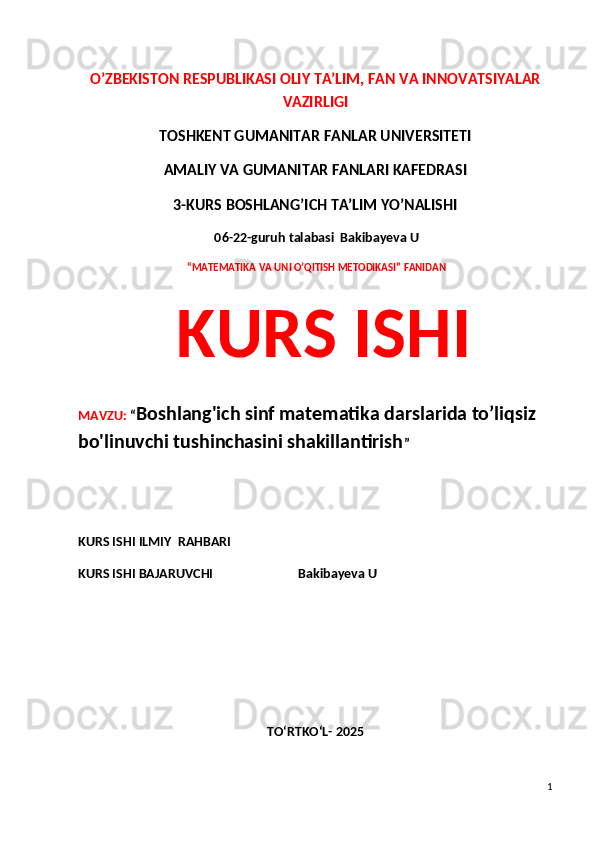 O’ZBEKISTON RESPUBLIKASI OLIY TA’LIM, FAN VA INNOVATSIYALAR
VAZIRLIGI
TOSHKENT GUMANITAR FANLAR UNIVERSITETI 
AMALIY VA GUMANITAR FANLARI KAFEDRASI 
3-KURS BOSHLANG’ICH TA’LIM YO’NALISHI
 06-22-guruh talabasi  Bakibayeva U
  “MATEMATIKA VA UNI O’QITISH METODIKASI” FANIDAN
  KURS ISHI 
MAVZU:  “ Boshlang'ich sinf matematika darslarida to’liqsiz 
bo'linuvchi tushinchasini shakillantirish ”
 
KURS ISHI ILMIY    RAHBARI                   
KURS ISHI BAJARUVCHI                           Bakibayeva U
TO‘RTKO‘L- 2025
1 