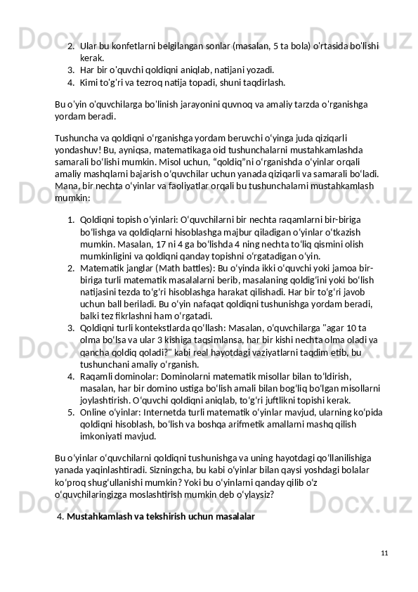 2. Ular bu konfetlarni belgilangan sonlar (masalan, 5 ta bola) o'rtasida bo'lishi 
kerak.
3. Har bir o'quvchi qoldiqni aniqlab, natijani yozadi.
4. Kimi to'g'ri va tezroq natija topadi, shuni taqdirlash.
Bu o'yin o'quvchilarga bo'linish jarayonini quvnoq va amaliy tarzda o'rganishga 
yordam beradi.
Tushuncha va qoldiqni o‘rganishga yordam beruvchi o‘yinga juda qiziqarli 
yondashuv! Bu, ayniqsa, matematikaga oid tushunchalarni mustahkamlashda 
samarali bo‘lishi mumkin. Misol uchun, “qoldiq”ni o‘rganishda o‘yinlar orqali 
amaliy mashqlarni bajarish o‘quvchilar uchun yanada qiziqarli va samarali bo‘ladi. 
Mana, bir nechta o‘yinlar va faoliyatlar orqali bu tushunchalarni mustahkamlash 
mumkin:
1. Qoldiqni topish o‘yinlari : O‘quvchilarni bir nechta raqamlarni bir-biriga 
bo‘lishga va qoldiqlarni hisoblashga majbur qiladigan o‘yinlar o‘tkazish 
mumkin. Masalan, 17 ni 4 ga bo‘lishda 4 ning nechta to‘liq qismini olish 
mumkinligini va qoldiqni qanday topishni o‘rgatadigan o‘yin.
2. Matematik janglar (Math battles) : Bu o‘yinda ikki o‘quvchi yoki jamoa bir-
biriga turli matematik masalalarni berib, masalaning qoldig‘ini yoki bo‘lish 
natijasini tezda to‘g‘ri hisoblashga harakat qilishadi. Har bir to‘g‘ri javob 
uchun ball beriladi. Bu o‘yin nafaqat qoldiqni tushunishga yordam beradi, 
balki tez fikrlashni ham o‘rgatadi.
3. Qoldiqni turli kontekstlarda qo‘llash : Masalan, o‘quvchilarga "agar 10 ta 
olma bo‘lsa va ular 3 kishiga taqsimlansa, har bir kishi nechta olma oladi va 
qancha qoldiq qoladi?" kabi real hayotdagi vaziyatlarni taqdim etib, bu 
tushunchani amaliy o‘rganish.
4. Raqamli dominolar : Dominolarni matematik misollar bilan to‘ldirish, 
masalan, har bir domino ustiga bo‘lish amali bilan bog‘liq bo‘lgan misollarni 
joylashtirish. O‘quvchi qoldiqni aniqlab, to‘g‘ri juftlikni topishi kerak.
5. Online o‘yinlar : Internetda turli matematik o‘yinlar mavjud, ularning ko‘pida 
qoldiqni hisoblash, bo‘lish va boshqa arifmetik amallarni mashq qilish 
imkoniyati mavjud.
Bu o‘yinlar o‘quvchilarni qoldiqni tushunishga va uning hayotdagi qo‘llanilishiga 
yanada yaqinlashtiradi. Sizningcha, bu kabi o‘yinlar bilan qaysi yoshdagi bolalar 
ko‘proq shug‘ullanishi mumkin? Yoki bu o‘yinlarni qanday qilib o‘z 
o‘quvchilaringizga moslashtirish mumkin deb o‘ylaysiz?
 4.  Mustahkamlash va tekshirish uchun masalalar
11 