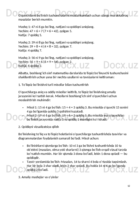 O'quvchilarni bo'linish tushunchalarini mustahkamlash uchun ularga murakkabroq 
masalalar berish mumkin.
Mashq 1:  47 ni 6 ga bo'ling, natijani va qoldiqni aniqlang.
Yechim:  47 ÷ 6 = 7 (7 × 6 = 42), qolgan 5.
Natija:  7 qoldiq 5.
Mashq 2:  39 ni 8 ga bo'ling, natijani va qoldiqni aniqlang.
Yechim:  39 ÷ 8 = 4 (4 × 8 = 32), qolgan 7.
Natija:  4 qoldiq 7.
Mashq 3:  56 ni 9 ga bo'ling, natijani va qoldiqni aniqlang.
Yechim:  56 ÷ 9 = 6 (6 × 9 = 54), qolgan 2.
Natija:  6 qoldiq 2.
Albatta, boshlang‘ich sinf matematika darslarida to‘liqsiz bo‘linuvchi tushunchasini 
shakllantirish uchun yana bir nechta usullarni va tavsiyalarni keltiraman:
1. To‘liqsiz bo‘linishni turli misollar bilan tushuntirish
O‘quvchilarga aniq va oddiy misollar keltirib, to‘liqsiz bo‘linishning amaliy 
jarayonini ko‘rsatish kerak.  Misollarni boshlang‘ich sinf o‘quvchilari uchun 
moslashtirish muhimdir:
 Misol 1 : 15 ni 4 ga bo‘lish: 15 ÷ 4 = 3 qoldiq 3. Bu misolda o‘quvchi 15 sonini 
4 ga bo‘lganida qoldiq 3 qolishini kuzatadi.
 Misol 2 : 19 ni 6 ga bo‘lish: 19 ÷ 6 = 3 qoldiq 1. Bu misolda esa o‘quvchilar 
bo‘linish jarayonida natija 3 va qoldiq 1 ekanligini ko‘rishadi.
2. Qoldiqni vizualizatsiya qilish
Bo‘linishning to‘liq va to‘liqsiz holatlarini o‘quvchilarga tushuntirishda tasvirlar va 
diagrammalardan foydalanish samarali bo‘ladi.  Misol uchun:
 Bo‘linishlarni qismlarga bo‘lish : 10 ni 3 ga bo‘lishni tushuntirishda 10 ta 
ob'ektni (masalan, olma yoki sharlarni) 3 qismga bo‘lish orqali vizual tarzda 
ko‘rsatish mumkin.  Har bir qismda 3 dona bo‘ladi, lekin 1 dona qoladi — bu 
qoldiqdir.
 Tasvir yordamida bo‘lish : Masalan, 14 ta sharni 4 bola o‘rtasida taqsimlash. 
Har bir bola 3 shar oladi, lekin 2 shar qoladi. Bu holda 14 ni 4 ga bo‘lganda 
qoldiq 2 bo‘ladi.
3. Amaliy mashqlar va o‘yinlar
12 