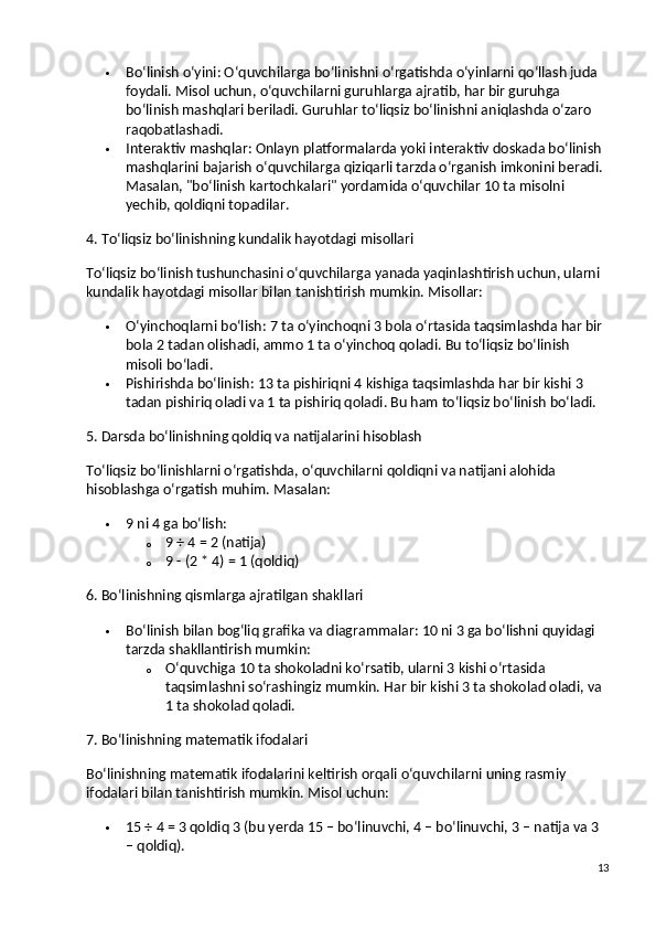  Bo‘linish o‘yini : O‘quvchilarga bo‘linishni o‘rgatishda o‘yinlarni qo‘llash juda 
foydali. Misol uchun, o‘quvchilarni guruhlarga ajratib, har bir guruhga 
bo‘linish mashqlari beriladi.  Guruhlar to‘liqsiz bo‘linishni aniqlashda o‘zaro 
raqobatlashadi.
 Interaktiv mashqlar : Onlayn platformalarda yoki interaktiv doskada bo‘linish 
mashqlarini bajarish o‘quvchilarga qiziqarli tarzda o‘rganish imkonini beradi. 
Masalan, "bo‘linish kartochkalari" yordamida o‘quvchilar 10 ta misolni 
yechib, qoldiqni topadilar.
4. To‘liqsiz bo‘linishning kundalik hayotdagi misollari
To‘liqsiz bo‘linish tushunchasini o‘quvchilarga yanada yaqinlashtirish uchun, ularni 
kundalik hayotdagi misollar bilan tanishtirish mumkin.  Misollar:
 O‘yinchoqlarni bo‘lish : 7 ta o‘yinchoqni 3 bola o‘rtasida taqsimlashda har bir 
bola 2 tadan olishadi, ammo 1 ta o‘yinchoq qoladi. Bu to‘liqsiz bo‘linish 
misoli bo‘ladi.
 Pishirishda bo‘linish : 13 ta pishiriqni 4 kishiga taqsimlashda har bir kishi 3 
tadan pishiriq oladi va 1 ta pishiriq qoladi. Bu ham to‘liqsiz bo‘linish bo‘ladi.
5. Darsda bo‘linishning qoldiq va natijalarini hisoblash
To‘liqsiz bo‘linishlarni o‘rgatishda, o‘quvchilarni qoldiqni va natijani alohida 
hisoblashga o‘rgatish muhim.  Masalan:
 9 ni 4 ga bo‘lish:
o 9 ÷ 4 = 2 (natija)
o 9 - (2 * 4) = 1 (qoldiq)
6. Bo‘linishning qismlarga ajratilgan shakllari
 Bo‘linish bilan bog‘liq grafika va diagrammalar : 10 ni 3 ga bo‘lishni quyidagi 
tarzda shakllantirish mumkin:
o O‘quvchiga 10 ta shokoladni ko‘rsatib, ularni 3 kishi o‘rtasida 
taqsimlashni so‘rashingiz mumkin. Har bir kishi 3 ta shokolad oladi, va 
1 ta shokolad qoladi.
7. Bo‘linishning matematik ifodalari
Bo‘linishning matematik ifodalarini keltirish orqali o‘quvchilarni uning rasmiy 
ifodalari bilan tanishtirish mumkin.  Misol uchun:
 15 ÷ 4 = 3 qoldiq 3 (bu yerda 15 – bo‘linuvchi, 4 – bo‘linuvchi, 3 – natija va 3 
– qoldiq).
13 