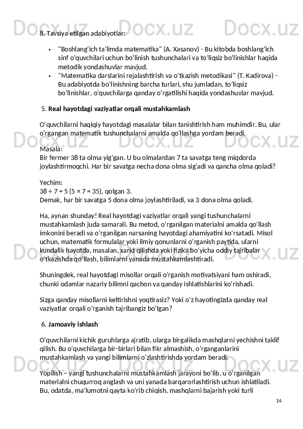 8. Tavsiya etilgan adabiyotlar:
 "Boshlang‘ich ta'limda matematika"  (A. Xasanov) - Bu kitobda boshlang‘ich 
sinf o‘quvchilari uchun bo‘linish tushunchalari va to‘liqsiz bo‘linishlar haqida 
metodik yondashuvlar mavjud.
 "Matematika darslarini rejalashtirish va o‘tkazish metodikasi"  (T. Kadirova) - 
Bu adabiyotda bo‘linishning barcha turlari, shu jumladan, to‘liqsiz 
bo‘linishlar, o‘quvchilarga qanday o‘rgatilishi haqida yondashuvlar mavjud.
 5.  Real   hayotdagi   vaziyatlar   orqali   mustahkamlash
O ' quvchilarni   haqiqiy   hayotdagi   masalalar   bilan   tanishtirish   ham   muhimdir .  Bu, ular
o'rgangan matematik tushunchalarni amalda qo'llashga yordam beradi.
Masala:
Bir fermer 38 ta olma yig'gan. U bu olmalardan 7 ta savatga teng miqdorda 
joylashtirmoqchi. Har bir savatga necha dona olma sig'adi va qancha olma qoladi?
Yechim:
38 ÷ 7 = 5 (5 × 7 = 35), qolgan 3.
Demak, har bir savatga 5 dona olma joylashtiriladi, va 3 dona olma qoladi.
Ha, aynan shunday! Real hayotdagi vaziyatlar orqali yangi tushunchalarni 
mustahkamlash juda samarali. Bu metod, o‘rganilgan materialni amalda qo‘llash 
imkonini beradi va o‘rganilgan narsaning hayotdagi ahamiyatini ko‘rsatadi. Misol 
uchun, matematik formulalar yoki ilmiy qonunlarni o‘rganish paytida, ularni 
kundalik hayotda, masalan, xarid qilishda yoki fizika bo‘yicha oddiy tajribalar 
o‘tkazishda qo‘llash, bilimlarni yanada mustahkamlashtiradi.
Shuningdek, real hayotdagi misollar orqali o‘rganish motivatsiyani ham oshiradi, 
chunki odamlar nazariy bilimni qachon va qanday ishlatishlarini ko‘rishadi.
Sizga qanday misollarni keltirishni yoqtirasiz? Yoki o‘z hayotingizda qanday real 
vaziyatlar orqali o‘rganish tajribangiz bo‘lgan?
 6.  Jamoaviy ishlash
O'quvchilarni kichik guruhlarga ajratib, ularga birgalikda mashqlarni yechishni taklif 
qilish. Bu o'quvchilarga bir-birlari bilan fikr almashish, o'rganganlarini 
mustahkamlash va yangi bilimlarni o'zlashtirishda yordam beradi.
Yopilish – yangi tushunchalarni mustahkamlash jarayoni bo‘lib, u o‘rganilgan 
materialni chuqurroq anglash va uni yanada barqarorlashtirish uchun ishlatiladi. 
Bu, odatda, ma’lumotni qayta ko‘rib chiqish, mashqlarni bajarish yoki turli 
14 