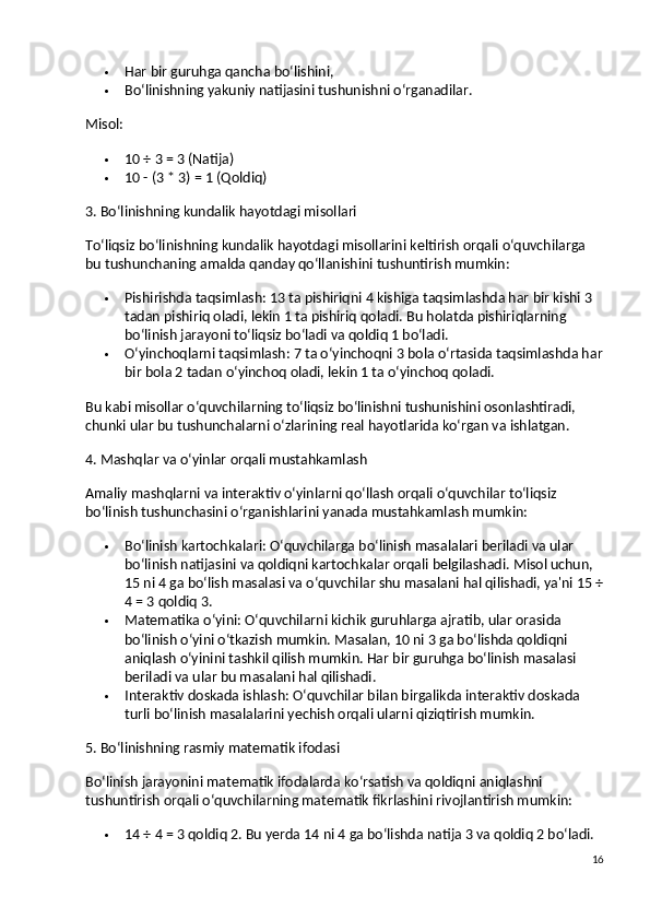  Har bir guruhga qancha bo‘lishini,
 Bo‘linishning yakuniy natijasini tushunishni o‘rganadilar.
Misol:
 10 ÷ 3 = 3 (Natija)
 10 - (3 * 3) = 1 (Qoldiq)
3. Bo‘linishning kundalik hayotdagi misollari
To‘liqsiz bo‘linishning kundalik hayotdagi misollarini keltirish orqali o‘quvchilarga 
bu tushunchaning amalda qanday qo‘llanishini tushuntirish mumkin:
 Pishirishda taqsimlash:  13 ta pishiriqni 4 kishiga taqsimlashda har bir kishi 3 
tadan pishiriq oladi, lekin 1 ta pishiriq qoladi.  Bu holatda pishiriqlarning 
bo‘linish jarayoni to‘liqsiz bo‘ladi va qoldiq 1 bo‘ladi.
 O‘yinchoqlarni taqsimlash:  7 ta o‘yinchoqni 3 bola o‘rtasida taqsimlashda har
bir bola 2 tadan o‘yinchoq oladi, lekin 1 ta o‘yinchoq qoladi.
Bu kabi misollar o‘quvchilarning to‘liqsiz bo‘linishni tushunishini osonlashtiradi, 
chunki ular bu tushunchalarni o‘zlarining real hayotlarida ko‘rgan va ishlatgan.
4. Mashqlar va o‘yinlar orqali mustahkamlash
Amaliy mashqlarni va interaktiv o‘yinlarni qo‘llash orqali o‘quvchilar to‘liqsiz 
bo‘linish tushunchasini o‘rganishlarini yanada mustahkamlash mumkin:
 Bo‘linish kartochkalari : O‘quvchilarga bo‘linish masalalari beriladi va ular 
bo‘linish natijasini va qoldiqni kartochkalar orqali belgilashadi. Misol uchun, 
15 ni 4 ga bo‘lish masalasi va o‘quvchilar shu masalani hal qilishadi, ya'ni 15 ÷
4 = 3 qoldiq 3.
 Matematika o‘yini:  O‘quvchilarni kichik guruhlarga ajratib, ular orasida 
bo‘linish o‘yini o‘tkazish mumkin. Masalan, 10 ni 3 ga bo‘lishda qoldiqni 
aniqlash o‘yinini tashkil qilish mumkin. Har bir guruhga bo‘linish masalasi 
beriladi va ular bu masalani hal qilishadi.
 Interaktiv doskada ishlash:  O‘quvchilar bilan birgalikda interaktiv doskada 
turli bo‘linish masalalarini yechish orqali ularni qiziqtirish mumkin.
5. Bo‘linishning rasmiy matematik ifodasi
Bo‘linish jarayonini matematik ifodalarda ko‘rsatish va qoldiqni aniqlashni 
tushuntirish orqali o‘quvchilarning matematik fikrlashini rivojlantirish mumkin:
 14 ÷ 4 = 3 qoldiq 2. Bu yerda 14 ni 4 ga bo‘lishda natija 3 va qoldiq 2 bo‘ladi.
16 