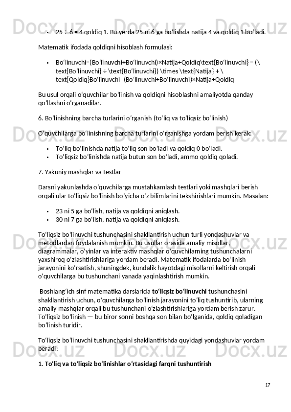  25 ÷ 6 = 4 qoldiq 1. Bu yerda 25 ni 6 ga bo‘lishda natija 4 va qoldiq 1 bo‘ladi.
Matematik ifodada qoldiqni hisoblash formulasi:
 Bo‘linuvchi=(Bo‘linuvchi÷Bo‘linuvchi)×Natija+Qoldiq\text{Bo‘linuvchi} = (\
text{Bo‘linuvchi} ÷ \text{Bo‘linuvchi}) \times \text{Natija} + \
text{Qoldiq}Bo‘linuvchi=(Bo‘linuvchi÷Bo‘linuvchi)×Natija+Qoldiq
Bu usul orqali o‘quvchilar bo‘linish va qoldiqni hisoblashni amaliyotda qanday 
qo‘llashni o‘rganadilar.
6. Bo‘linishning barcha turlarini o‘rganish (to‘liq va to‘liqsiz bo‘linish)
O‘quvchilarga bo‘linishning barcha turlarini o‘rganishga yordam berish kerak:
 To‘liq bo‘linish da natija to‘liq son bo‘ladi va qoldiq 0 bo‘ladi.
 To‘liqsiz bo‘linish da natija butun son bo‘ladi, ammo qoldiq qoladi.
7. Yakuniy mashqlar va testlar
Darsni yakunlashda o‘quvchilarga mustahkamlash testlari yoki mashqlari berish 
orqali ular to‘liqsiz bo‘linish bo‘yicha o‘z bilimlarini tekshirishlari mumkin.  Masalan:
 23 ni 5 ga bo‘lish, natija va qoldiqni aniqlash.
 30 ni 7 ga bo‘lish, natija va qoldiqni aniqlash.
To‘liqsiz bo‘linuvchi tushunchasini shakllantirish uchun turli yondashuvlar va 
metodlardan foydalanish mumkin. Bu usullar orasida amaliy misollar, 
diagrammalar, o‘yinlar va interaktiv mashqlar o‘quvchilarning tushunchalarni 
yaxshiroq o‘zlashtirishlariga yordam beradi. Matematik ifodalarda bo‘linish 
jarayonini ko‘rsatish, shuningdek, kundalik hayotdagi misollarni keltirish orqali 
o‘quvchilarga bu tushunchani yanada yaqinlashtirish mumkin.
 Boshlang‘ich sinf matematika darslarida  to‘liqsiz bo‘linuvchi  tushunchasini 
shakllantirish uchun, o‘quvchilarga bo‘linish jarayonini to‘liq tushuntirib, ularning 
amaliy mashqlar orqali bu tushunchani o‘zlashtirishlariga yordam berish zarur. 
To‘liqsiz bo‘linish — bu biror sonni boshqa son bilan bo‘lganida, qoldiq qoladigan 
bo‘linish turidir.
To‘liqsiz bo‘linuvchi tushunchasini shakllantirishda quyidagi yondashuvlar yordam 
beradi:
1.  To‘liq va to‘liqsiz bo‘linishlar o‘rtasidagi farqni tushuntirish
17 