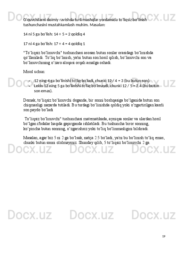 O‘quvchilarni doimiy ravishda turli mashqlar yordamida to‘liqsiz bo‘linish 
tushunchasini mustahkamlash muhim. Masalan:
14 ni 5 ga bo‘lish: 14 ÷ 5 = 2 qoldiq 4
17 ni 4 ga bo‘lish: 17 ÷ 4 = 4 qoldiq 1
"To‘liqsiz bo‘linuvchi" tushunchasi asosan butun sonlar orasidagi bo‘linishda 
qo‘llaniladi. To‘liq bo‘linish, ya'ni butun son hosil qilish, bo‘linuvchi son va 
bo‘linuvchining o‘zaro aloqasi orqali amalga oshadi.
Misol uchun:
 12 ning 4 ga bo‘linishi to‘liq bo‘ladi, chunki 12 / 4 = 3 (bu butun son).
 Lekin 12 ning 5 ga bo‘linishi to‘liq bo‘lmaydi, chunki 12 / 5 = 2.4 (bu butun 
son emas).
Demak, to‘liqsiz bo‘linuvchi deganda, bir sonni boshqasiga bo‘lganida butun son 
chiqmasligi nazarda tutiladi. Bu turdagi bo‘linishda qoldiq yoki o‘zgartirilgan kasrli 
son paydo bo‘ladi
 To‘liqsiz bo‘linuvchi" tushunchasi matematikada, ayniqsa sonlar va ulardan hosil 
bo‘lgan ifodalar haqida gapirganda ishlatiladi. Bu tushuncha biror sonning, 
ko‘pincha butun sonning, o‘zgarishsiz yoki to‘liq bo‘linmasligini bildiradi.
Masalan, agar biz 5 ni 2 ga bo‘lsak, natija 2.5 bo‘ladi, ya'ni bu bo‘linish to‘liq emas,
chunki butun sonni ololmaymiz. Shunday qilib, 5 to‘liqsiz bo‘linuvchi 2 ga.
19 