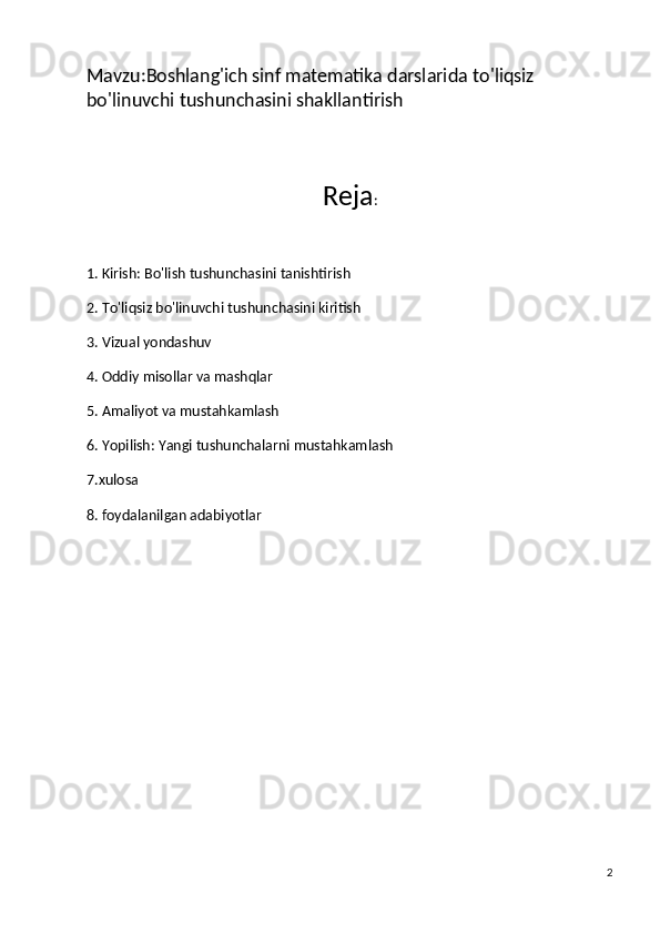 Mavzu:Boshlang'ich sinf matematika darslarida  to'liqsiz 
bo'linuvchi  tushunchasini shakllantirish 
Reja :
1. Kirish: Bo'lish tushunchasini tanishtirish
2. To'liqsiz bo'linuvchi tushunchasini kiritish
3. Vizual yondashuv
4. Oddiy misollar va mashqlar
5. Amaliyot va mustahkamlash
6. Yopilish: Yangi tushunchalarni mustahkamlash
7.xulosa
8. foydalanilgan adabiyotlar
2 