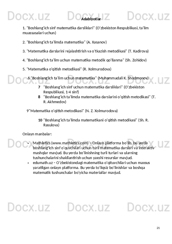 Adabiyotlar
1. "Boshlang‘ich sinf matematika darsliklari" (O‘zbekiston Respublikasi, ta'lim 
muassasalari uchun)
2. "Boshlang‘ich ta'limda matematika" (A. Xasanov)
3. "Matematika darslarini rejalashtirish va o‘tkazish metodikasi" (T. Kadirova)
4. "Boshlang‘ich ta'lim uchun matematika metodik qo‘llanma" (Sh. Zohidov)
5. "Matematika o‘qitish metodikasi" (R. Xolmurodova)
6 "Boshlang‘ich ta'lim uchun matematika"  (Muhammadali K. Shodmonov)
7 "Boshlang‘ich sinf uchun matematika darsliklari"  (O‘zbekiston 
Respublikasi, 1-4 sinf)
8 "Boshlang‘ich ta'limda matematika darslarini o‘qitish metodikasi"  (T. 
R. Akhmedov)
9"Matematika o‘qitish metodikasi"  (N. Z. Xolmurodova)
10 "Boshlang‘ich ta'limda matematikani o‘qitish metodikasi"  (Sh. R. 
Rasulova)
Onlayn manbalar:
 Mathletics  (ww.mathletics.com) – Onlayn platforma bo‘lib, bu yerda 
boshlang‘ich sinf o‘quvchilari uchun turli matematika darslari va interaktiv 
mashqlar mavjud. Bu yerda bo‘linishning turli turlari va ularning 
tushunchalarini shakllantirish uchun yaxshi resurslar mavjud.
 edumath.uz  – O‘zbekistondagi matematika o‘qituvchilari uchun maxsus 
yaratilgan onlayn platforma. Bu yerda to‘liqsiz bo‘linishlar va boshqa 
matematik tushunchalar bo‘yicha materiallar mavjud.
21 