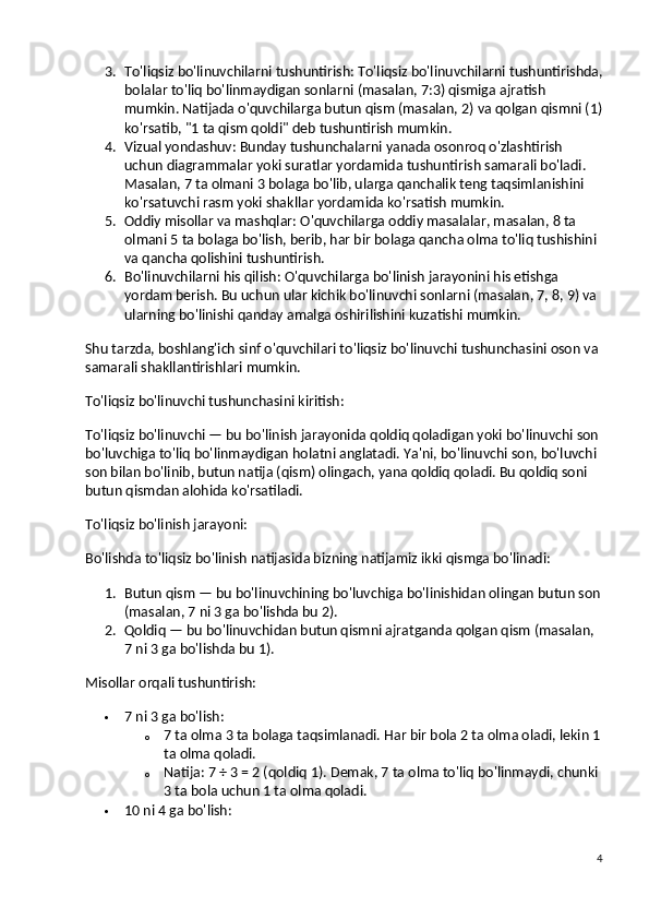 3. To'liqsiz bo'linuvchilarni tushuntirish : To'liqsiz bo'linuvchilarni tushuntirishda,
bolalar to'liq bo'linmaydigan sonlarni (masalan, 7:3) qismiga ajratish 
mumkin. Natijada o'quvchilarga butun qism (masalan, 2) va qolgan qismni (1)
ko'rsatib, "1 ta qism qoldi" deb tushuntirish mumkin.
4. Vizual yondashuv : Bunday tushunchalarni yanada osonroq o'zlashtirish 
uchun diagrammalar yoki suratlar yordamida tushuntirish samarali bo'ladi. 
Masalan, 7 ta olmani 3 bolaga bo'lib, ularga qanchalik teng taqsimlanishini 
ko'rsatuvchi rasm yoki shakllar yordamida ko'rsatish mumkin.
5. Oddiy misollar va mashqlar : O'quvchilarga oddiy masalalar, masalan, 8 ta 
olmani 5 ta bolaga bo'lish, berib, har bir bolaga qancha olma to'liq tushishini 
va qancha qolishini tushuntirish.
6. Bo'linuvchilarni his qilish : O'quvchilarga bo'linish jarayonini his etishga 
yordam berish. Bu uchun ular kichik bo'linuvchi sonlarni (masalan, 7, 8, 9) va 
ularning bo'linishi qanday amalga oshirilishini kuzatishi mumkin.
Shu tarzda, boshlang'ich sinf o'quvchilari to'liqsiz bo'linuvchi tushunchasini oson va 
samarali shakllantirishlari mumkin.
To'liqsiz bo'linuvchi tushunchasini kiritish :
To'liqsiz bo'linuvchi — bu bo'linish jarayonida  qoldiq  qoladigan yoki bo'linuvchi son 
bo'luvchiga to'liq bo'linmaydigan holatni anglatadi. Ya'ni, bo'linuvchi son, bo'luvchi 
son bilan bo'linib, butun natija (qism) olingach, yana qoldiq qoladi. Bu qoldiq soni 
butun qismdan alohida ko'rsatiladi.
To'liqsiz bo'linish jarayoni:
Bo'lishda to'liqsiz bo'linish natijasida bizning natijamiz ikki qismga bo'linadi:
1. Butun qism  — bu bo'linuvchining bo'luvchiga bo'linishidan olingan butun son
(masalan, 7 ni 3 ga bo'lishda bu 2).
2. Qoldiq  — bu bo'linuvchidan butun qismni ajratganda qolgan qism (masalan, 
7 ni 3 ga bo'lishda bu 1).
Misollar orqali tushuntirish:
 7 ni 3 ga bo'lish :
o 7 ta olma 3 ta bolaga taqsimlanadi. Har bir bola 2 ta olma oladi, lekin 1
ta olma qoladi.
o Natija:  7 ÷ 3 = 2 (qoldiq 1) . Demak, 7 ta olma to'liq bo'linmaydi, chunki 
3 ta bola uchun 1 ta olma qoladi.
 10 ni 4 ga bo'lish :
4 