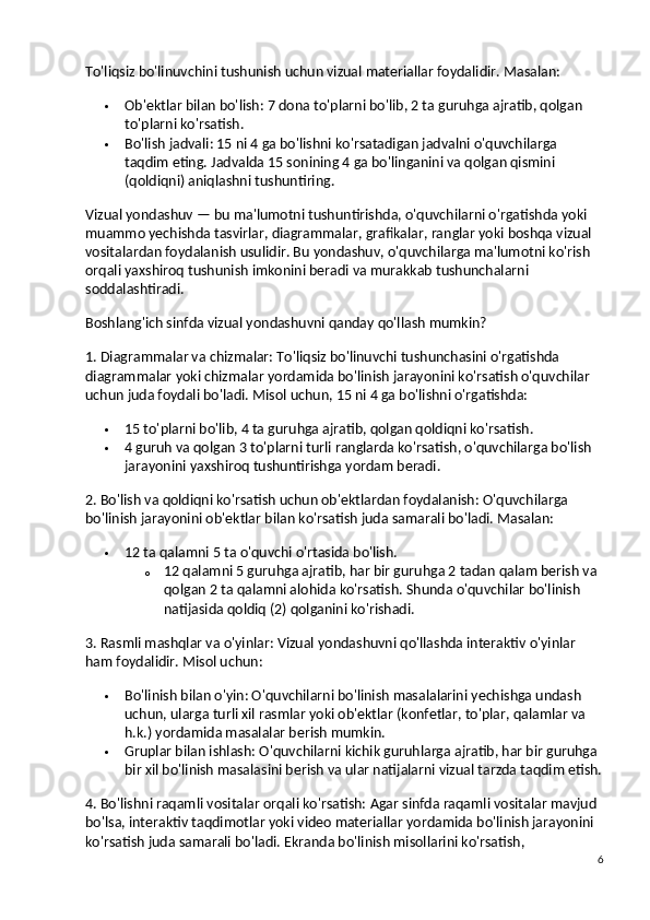 To'liqsiz bo'linuvchini tushunish uchun vizual materiallar foydalidir.  Masalan:
 Ob'ektlar bilan bo'lish : 7 dona to'plarni bo'lib, 2 ta guruhga ajratib, qolgan 
to'plarni ko'rsatish.
 Bo'lish jadvali : 15 ni 4 ga bo'lishni ko'rsatadigan jadvalni o'quvchilarga 
taqdim eting. Jadvalda 15 sonining 4 ga bo'linganini va qolgan qismini 
(qoldiqni) aniqlashni tushuntiring.
Vizual yondashuv — bu ma'lumotni tushuntirishda, o'quvchilarni o'rgatishda yoki 
muammo yechishda tasvirlar, diagrammalar, grafikalar, ranglar yoki boshqa vizual 
vositalardan foydalanish usulidir. Bu yondashuv, o'quvchilarga ma'lumotni ko'rish 
orqali yaxshiroq tushunish imkonini beradi va murakkab tushunchalarni 
soddalashtiradi.
Boshlang'ich sinfda vizual yondashuvni qanday qo'llash mumkin?
1. Diagrammalar va chizmalar:  To'liqsiz bo'linuvchi tushunchasini o'rgatishda 
diagrammalar yoki chizmalar yordamida bo'linish jarayonini ko'rsatish o'quvchilar 
uchun juda foydali bo'ladi.  Misol uchun, 15 ni 4 ga bo'lishni o'rgatishda:
 15 to'plarni bo'lib, 4 ta guruhga ajratib, qolgan qoldiqni ko'rsatish.
 4 guruh va qolgan 3 to'plarni turli ranglarda ko'rsatish, o'quvchilarga bo'lish 
jarayonini yaxshiroq tushuntirishga yordam beradi.
2. Bo'lish va qoldiqni ko'rsatish uchun ob'ektlardan foydalanish:  O'quvchilarga 
bo'linish jarayonini ob'ektlar bilan ko'rsatish juda samarali bo'ladi. Masalan:
 12 ta qalamni 5 ta o'quvchi o'rtasida bo'lish.
o 12 qalamni 5 guruhga ajratib, har bir guruhga 2 tadan qalam berish va 
qolgan 2 ta qalamni alohida ko'rsatish.  Shunda o'quvchilar bo'linish 
natijasida qoldiq (2) qolganini ko'rishadi.
3. Rasmli mashqlar va o'yinlar:  Vizual yondashuvni qo'llashda interaktiv o'yinlar 
ham foydalidir. Misol uchun:
 Bo'linish bilan o'yin : O'quvchilarni bo'linish masalalarini yechishga undash 
uchun, ularga turli xil rasmlar yoki ob'ektlar (konfetlar, to'plar, qalamlar va 
h.k.) yordamida masalalar berish mumkin.
 Gruplar bilan ishlash : O'quvchilarni kichik guruhlarga ajratib, har bir guruhga 
bir xil bo'linish masalasini berish va ular natijalarni vizual tarzda taqdim etish.
4. Bo'lishni raqamli vositalar orqali ko'rsatish:  Agar sinfda raqamli vositalar mavjud 
bo'lsa, interaktiv taqdimotlar yoki video materiallar yordamida bo'linish jarayonini 
ko'rsatish juda samarali bo'ladi.  Ekranda bo'linish misollarini ko'rsatish, 
6 