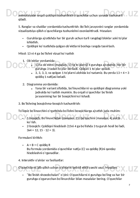 animatsiyalar orqali qoldiqni tushuntirish o'quvchilar uchun yanada tushunarli 
qiladi.
5. Ranglar va shakllar yordamida tushuntirish:  Bo'lish jarayonini ranglar yordamida 
vizualizatsiya qilish o'quvchilarga tushunishni osonlashtiradi.  Masalan:
 Guruhlarga ajratishda har bir guruh uchun turli rangdagi bloklar yoki to'plar 
ishlatish.
 Qoldiqni ko'rsatishda qolgan ob'ektlarni boshqa rangda tasvirlash.
Misol: 13 ni 4 ga bo'lishni vizual ko'rsatish
1. Ob'ektlar yordamida :
o 13 ta ob'ektni (masalan, 13 ta to'plarni) 4 guruhga ajratamiz. Har bir 
guruhga 3 tadan to'plar beriladi.  Qolgan 1 to'plar qoladi.
o 3, 3, 3, 3, va qolgan 1 to'plarni alohida ko'rsatamiz. Bu yerda 13 ÷ 4 = 3
qoldiq 1 natijasi keladi.
2. Diagramma yordamida :
o Yana bir variant sifatida, bo'linuvchilarni va qoldiqni diagramma yoki 
jadvalda ko'rsatish mumkin.  Bu orqali o'quvchilar bo'linish 
jarayonining har bir bosqichini ko'rishadi.
3. Bo'lishning bosqichma-bosqich tushuntirish:
To'liqsiz bo'linuvchini o'rgatishda bo'lishni bosqichlarga ajratish juda muhim:
 1-bosqich: Bo'linuvchidan (masalan, 15) bo'luvchini (masalan, 4) ayirib 
ko'rish.
 2-bosqich: Qoldiqni hisoblash (15ni 4 ga bo'lishda 3 ta guruh hosil bo'ladi, 
3x4 = 12, 15 - 12 = 3).
Formulani kiritish:
 A ÷ B = C qoldiq R
Bu formula yordamida o'quvchilar natija (C) va qoldiq (R)ni qanday 
hisoblashni o'rganadilar.
4. Interaktiv o'yinlar va faoliyatlar:
O'quvchilarni jalb qilish uchun o'yinlarni tashkil etish yaxshi usul.  Masalan:
 "Bo'linish shoxobchalari" o'yini : O'quvchilarni 4 guruhga bo'ling va har bir 
guruhga o'zgaruvchan bo'linuvchilar bilan masalalar bering. O'quvchilar 
7 