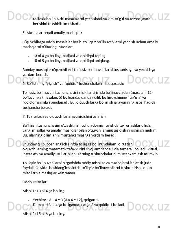 to'liqsiz bo'linuvchi masalalarni yechishadi va kim to'g'ri va tezroq javob 
berishini tekshirib ko'rishadi.
5. Masalalar orqali amaliy mashqlar:
O'quvchilarga oddiy masalalar berib, to'liqsiz bo'linuvchilarni yechish uchun amaliy 
mashqlarni o'tkazing.  Masalan:
 13 ni 4 ga bo'ling, natijani va qoldiqni toping.
 18 ni 5 ga bo'ling, natijani va qoldiqni aniqlang.
Bunday mashqlar o'quvchilarni to'liqsiz bo'linuvchilarni tushunishga va yechishga 
yordam beradi.
6. Bo'lishning "yig'ish" va "qoldiq" tushunchalarini taqqoslash:
To'liqsiz bo'linuvchi tushunchasini shakllantirishda bo'linuvchidan (masalan, 12) 
bo'luvchiga (masalan, 5) bo'lganda, qanday qilib bo'linuvchining "yig'ish" va 
"qoldiq" qismlari aniqlanadi. Bu, o'quvchilarga bo'linish jarayonining asosi haqida 
tushuncha beradi.
7. Takrorlash va o'quvchilarning qiziqishini oshirish:
Bo'linish tushunchasini o'zlashtirish uchun doimiy ravishda takrorlashlar qilish, 
yangi misollar va amaliy mashqlar bilan o'quvchilarning qiziqishini oshirish muhim. 
Bu, ularning bilimlarini mustahkamlashga yordam beradi.
Shunday qilib, boshlang'ich sinfda to'liqsiz bo'linuvchilarni o'rgatish, 
o'quvchilarning matematik tafakkurini rivojlantirishda juda samarali bo'ladi. Vizual, 
interaktiv va amaliy usullar bilan ularning tushunchalarini mustahkamlash mumkin.
To'liqsiz bo'linuvchilarni o'rgatishda oddiy misollar va mashqlarni ishlatish juda 
foydali. Quyida, boshlang'ich sinfda to'liqsiz bo'linuvchilarni tushuntirish uchun 
misollar va mashqlar keltiraman.
Oddiy Misollar:
Misol 1:  13 ni 4 ga bo'ling.
 Yechim : 13 ÷ 4 = 3 (3 × 4 = 12), qolgan 1.
 Demak, 13 ni 4 ga bo'lganda, natija 3 va qoldiq 1 bo'ladi.
Misol 2:  15 ni 6 ga bo'ling.
8 