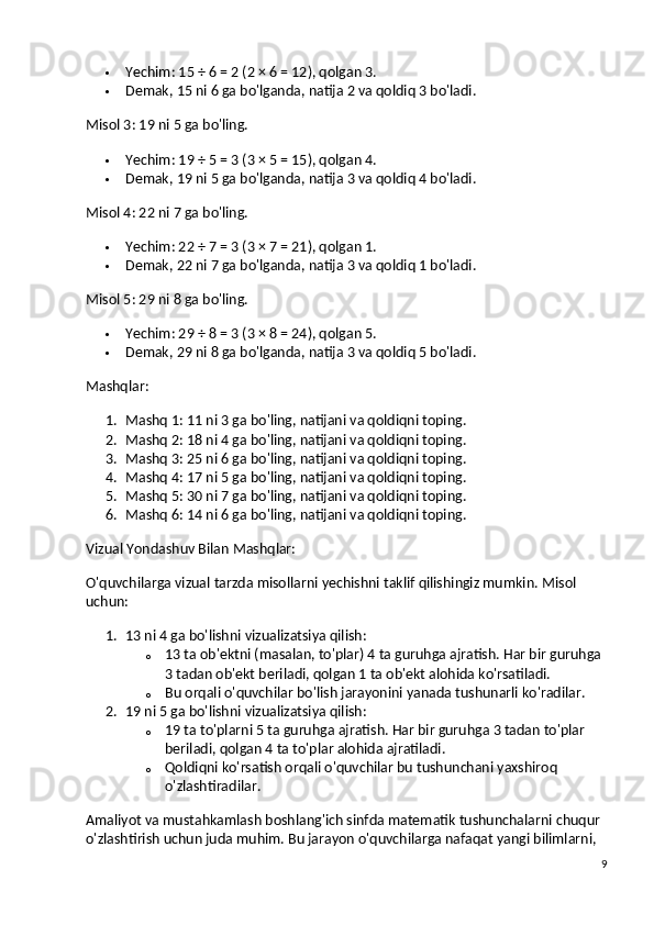  Yechim : 15 ÷ 6 = 2 (2 × 6 = 12), qolgan 3.
 Demak, 15 ni 6 ga bo'lganda, natija 2 va qoldiq 3 bo'ladi.
Misol 3:  19 ni 5 ga bo'ling.
 Yechim : 19 ÷ 5 = 3 (3 × 5 = 15), qolgan 4.
 Demak, 19 ni 5 ga bo'lganda, natija 3 va qoldiq 4 bo'ladi.
Misol 4:  22 ni 7 ga bo'ling.
 Yechim : 22 ÷ 7 = 3 (3 × 7 = 21), qolgan 1.
 Demak, 22 ni 7 ga bo'lganda, natija 3 va qoldiq 1 bo'ladi.
Misol 5:  29 ni 8 ga bo'ling.
 Yechim : 29 ÷ 8 = 3 (3 × 8 = 24), qolgan 5.
 Demak, 29 ni 8 ga bo'lganda, natija 3 va qoldiq 5 bo'ladi.
Mashqlar:
1. Mashq 1:  11 ni 3 ga bo'ling, natijani va qoldiqni toping.
2. Mashq 2:  18 ni 4 ga bo'ling, natijani va qoldiqni toping.
3. Mashq 3:  25 ni 6 ga bo'ling, natijani va qoldiqni toping.
4. Mashq 4:  17 ni 5 ga bo'ling, natijani va qoldiqni toping.
5. Mashq 5:  30 ni 7 ga bo'ling, natijani va qoldiqni toping.
6. Mashq 6:  14 ni 6 ga bo'ling, natijani va qoldiqni toping.
Vizual Yondashuv Bilan Mashqlar:
O'quvchilarga vizual tarzda misollarni yechishni taklif qilishingiz mumkin.  Misol 
uchun:
1. 13 ni 4 ga bo'lishni vizualizatsiya qilish :
o 13 ta ob'ektni (masalan, to'plar) 4 ta guruhga ajratish. Har bir guruhga 
3 tadan ob'ekt beriladi, qolgan 1 ta ob'ekt alohida ko'rsatiladi.
o Bu orqali o'quvchilar bo'lish jarayonini yanada tushunarli ko'radilar.
2. 19 ni 5 ga bo'lishni vizualizatsiya qilish :
o 19 ta to'plarni 5 ta guruhga ajratish. Har bir guruhga 3 tadan to'plar 
beriladi, qolgan 4 ta to'plar alohida ajratiladi.
o Qoldiqni ko'rsatish orqali o'quvchilar bu tushunchani yaxshiroq 
o'zlashtiradilar.
Amaliyot va mustahkamlash  boshlang'ich sinfda matematik tushunchalarni chuqur 
o'zlashtirish uchun juda muhim. Bu jarayon o'quvchilarga nafaqat yangi bilimlarni, 
9 