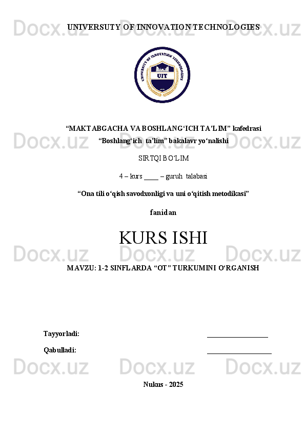 UNIVERSUTY OF INNOVATION TECHNOLOGIES
“MAKTABGACHA VA BOSHLANG‘ICH TA’LIM” kafedrasi
“Boshlang‘ich  ta’lim” bakalavr yo nalishi ʻ
SIRTQI BO LIM 	
ʻ
4 – kurs ____ – guruh  talabasi
“ Ona tili o qish savodxonligi va uni o qitish metodikasi”	
ʻ ʻ  
fanidan
KURS ISHI
MAVZU: 1-2 SINFLARDA “OT” TURKUMINI O‘RGANISH
Tayyorladi:   _________________
Qabulladi:   __________________
Nukus - 2025 