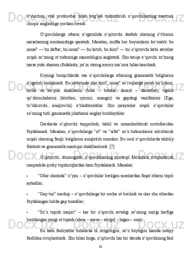o‘yinchoq,   real   predmetlar   bilan   bog‘lab   tushuntirish   o‘quvchilarning   mavzuni
chuqur anglashiga yordam beradi.
O‘quvchilarga   otlarni   o‘rgatishda   o‘qituvchi   dastlab   ularning   e’tiborini
narsalarning nomlanishiga qaratadi. Masalan,  sinfda bor  buyumlarni ko‘rsatib:  bu
nima? — bu daftar; bu nima? — bu kitob; bu kim? — bu o‘qituvchi kabi savollar
orqali so‘zning ot turkumiga mansubligini anglatadi. Shu tariqa o‘quvchi so‘zning
narsa yoki shaxsni ifodalashi, ya’ni otning asosiy ma’nosi bilan tanishadi.
Keyingi   bosqichlarda   esa   o‘quvchilarga   otlarning   grammatik   belgilarini
o‘rgatish boshlanadi. Bu jarayonda ular kim?, nima? so‘roqlariga javob bo‘lishini,
birlik   va   ko‘plik   shakllarini   (bola   –   bolalar,   daraxt   –   daraxtlar),   egalik
qo‘shimchalarini   (kitobim,   uyimiz,   onangiz)   va   gapdagi   vazifalarini   (Ega,
to‘ldiruvchi,   aniqlovchi)   o‘zlashtiradilar.   Shu   jarayonlar   orqali   o‘quvchilar
so‘zning turli grammatik jihatlarini anglay boshlaydilar.
Darslarda   o‘qituvchi   taqqoslash,   tahlil   va   umumlashtirish   metodlaridan
foydalanadi.   Masalan,   o‘quvchilarga   “ot”   va   “sifat”   so‘z   turkumlarini   solishtirish
orqali ularning farqli belgilarini aniqlatish mumkin.   Bu usul o‘quvchilarda tahliliy
fikrlash va grammatik mantiqni shakllantiradi. [7]
O‘qituvchi,   shuningdek,   o‘quvchilarning   mustaqil   fikrlashini   rivojlantirish
maqsadida ijodiy topshiriqlardan ham foydalanadi.  Masalan:
 “Otlar olamida” o‘yini – o‘quvchilar berilgan rasmlardan faqat otlarni topib
aytadilar;
 “Gap tuz” mashqi – o‘quvchilarga bir necha ot beriladi va ular shu otlardan
foydalangan holda gap tuzadilar;
 “So‘z   topish   zanjiri”   –   har   bir   o‘quvchi   avvalgi   so‘zning   oxirgi   harfiga
boshlangan yangi ot topadi (olma – arava – atirgul – lagan – non).
Bu   kabi   faoliyatlar   bolalarda   til   sezgirligini,   so‘z   boyligini   hamda   nutqiy
faollikni rivojlantiradi. Shu bilan birga, o‘qituvchi har bir darsda o‘quvchining faol
10 