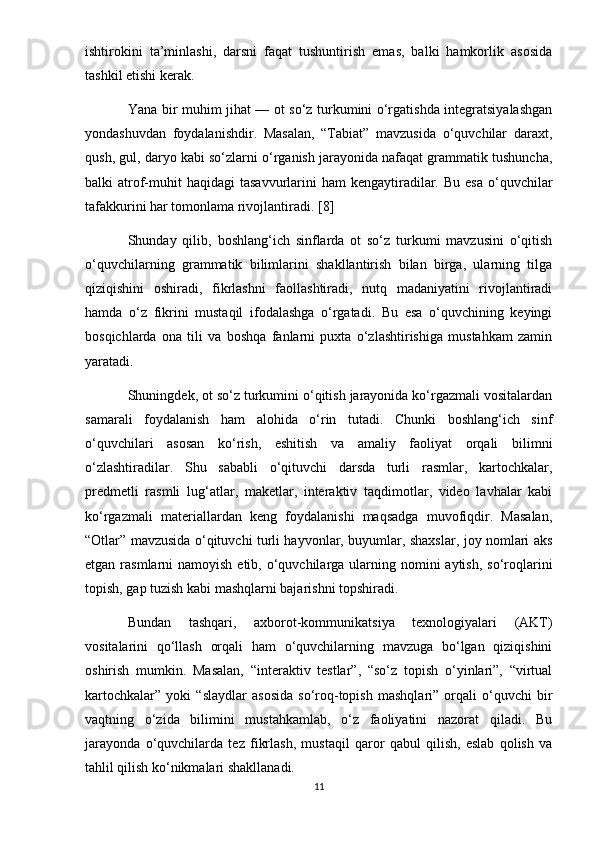 ishtirokini   ta’minlashi,   darsni   faqat   tushuntirish   emas,   balki   hamkorlik   asosida
tashkil etishi kerak.
Yana bir muhim jihat — ot so‘z turkumini o‘rgatishda integratsiyalashgan
yondashuvdan   foydalanishdir.   Masalan,   “Tabiat”   mavzusida   o‘quvchilar   daraxt,
qush, gul, daryo kabi so‘zlarni o‘rganish jarayonida nafaqat grammatik tushuncha,
balki  atrof-muhit  haqidagi  tasavvurlarini  ham   kengaytiradilar.  Bu  esa  o‘quvchilar
tafakkurini har tomonlama rivojlantiradi. [8]
Shunday   qilib,   boshlang‘ich   sinflarda   ot   so‘z   turkumi   mavzusini   o‘qitish
o‘quvchilarning   grammatik   bilimlarini   shakllantirish   bilan   birga,   ularning   tilga
qiziqishini   oshiradi,   fikrlashni   faollashtiradi,   nutq   madaniyatini   rivojlantiradi
hamda   o‘z   fikrini   mustaqil   ifodalashga   o‘rgatadi.   Bu   esa   o‘quvchining   keyingi
bosqichlarda   ona   tili   va   boshqa   fanlarni   puxta   o‘zlashtirishiga   mustahkam   zamin
yaratadi.
Shuningdek, ot so‘z turkumini o‘qitish jarayonida ko‘rgazmali vositalardan
samarali   foydalanish   ham   alohida   o‘rin   tutadi.   Chunki   boshlang‘ich   sinf
o‘quvchilari   asosan   ko‘rish,   eshitish   va   amaliy   faoliyat   orqali   bilimni
o‘zlashtiradilar.   Shu   sababli   o‘qituvchi   darsda   turli   rasmlar,   kartochkalar,
predmetli   rasmli   lug‘atlar,   maketlar,   interaktiv   taqdimotlar,   video   lavhalar   kabi
ko‘rgazmali   materiallardan   keng   foydalanishi   maqsadga   muvofiqdir.   Masalan,
“Otlar” mavzusida o‘qituvchi turli hayvonlar, buyumlar, shaxslar, joy nomlari aks
etgan rasmlarni  namoyish etib, o‘quvchilarga ularning nomini  aytish,  so‘roqlarini
topish, gap tuzish kabi mashqlarni bajarishni topshiradi.
Bundan   tashqari,   axborot-kommunikatsiya   texnologiyalari   (AKT)
vositalarini   qo‘llash   orqali   ham   o‘quvchilarning   mavzuga   bo‘lgan   qiziqishini
oshirish   mumkin.   Masalan,   “interaktiv   testlar”,   “so‘z   topish   o‘yinlari”,   “virtual
kartochkalar”   yoki   “slaydlar   asosida   so‘roq-topish   mashqlari”   orqali   o‘quvchi   bir
vaqtning   o‘zida   bilimini   mustahkamlab,   o‘z   faoliyatini   nazorat   qiladi.   Bu
jarayonda   o‘quvchilarda   tez   fikrlash,   mustaqil   qaror   qabul   qilish,   eslab   qolish   va
tahlil qilish ko‘nikmalari shakllanadi.
11 