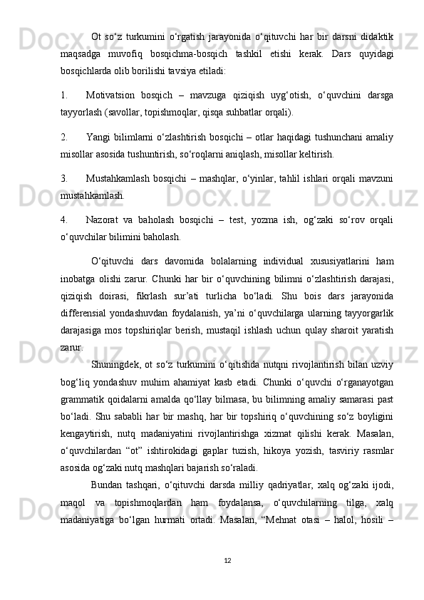 Ot   so‘z   turkumini   o‘rgatish   jarayonida   o‘qituvchi   har   bir   darsni   didaktik
maqsadga   muvofiq   bosqichma-bosqich   tashkil   etishi   kerak.   Dars   quyidagi
bosqichlarda olib borilishi tavsiya etiladi:
1. Motivatsion   bosqich   –   mavzuga   qiziqish   uyg‘otish,   o‘quvchini   darsga
tayyorlash (savollar, topishmoqlar, qisqa suhbatlar orqali).
2. Yangi bilimlarni o‘zlashtirish bosqichi  – otlar haqidagi  tushunchani  amaliy
misollar asosida tushuntirish, so‘roqlarni aniqlash, misollar keltirish.
3. Mustahkamlash   bosqichi   –   mashqlar,   o‘yinlar,   tahlil   ishlari   orqali   mavzuni
mustahkamlash.
4. Nazorat   va   baholash   bosqichi   –   test,   yozma   ish,   og‘zaki   so‘rov   orqali
o‘quvchilar bilimini baholash.
O‘qituvchi   dars   davomida   bolalarning   individual   xususiyatlarini   ham
inobatga   olishi   zarur.   Chunki   har   bir   o‘quvchining   bilimni   o‘zlashtirish   darajasi,
qiziqish   doirasi,   fikrlash   sur’ati   turlicha   bo‘ladi.   Shu   bois   dars   jarayonida
differensial   yondashuvdan   foydalanish,   ya’ni   o‘quvchilarga   ularning   tayyorgarlik
darajasiga   mos   topshiriqlar   berish,   mustaqil   ishlash   uchun   qulay   sharoit   yaratish
zarur.
Shuningdek,   ot   so‘z   turkumini   o‘qitishda   nutqni   rivojlantirish   bilan   uzviy
bog‘liq   yondashuv   muhim   ahamiyat   kasb   etadi.   Chunki   o‘quvchi   o‘rganayotgan
grammatik  qoidalarni  amalda  qo‘llay  bilmasa,   bu  bilimning  amaliy  samarasi  past
bo‘ladi.   Shu   sababli   har   bir   mashq,   har   bir   topshiriq   o‘quvchining   so‘z   boyligini
kengaytirish,   nutq   madaniyatini   rivojlantirishga   xizmat   qilishi   kerak.   Masalan,
o‘quvchilardan   “ot”   ishtirokidagi   gaplar   tuzish,   hikoya   yozish,   tasviriy   rasmlar
asosida og‘zaki nutq mashqlari bajarish so‘raladi.
Bundan   tashqari,   o‘qituvchi   darsda   milliy   qadriyatlar,   xalq   og‘zaki   ijodi,
maqol   va   topishmoqlardan   ham   foydalansa,   o‘quvchilarning   tilga,   xalq
madaniyatiga   bo‘lgan   hurmati   ortadi.   Masalan,   “Mehnat   otasi   –   halol,   hosili   –
12 