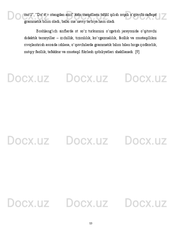 mo‘l”, “Do‘st – otangdan aziz” kabi maqollarni tahlil qilish orqali o‘quvchi nafaqat
grammatik bilim oladi, balki ma’naviy tarbiya ham oladi.
B oshlang‘ich   sinflarda   ot   so‘z   turkumini   o‘rgatish   jarayonida   o‘qituvchi
didaktik   tamoyillar   –   izchillik,   tizimlilik,   ko‘rgazmalilik,   faollik   va   mustaqillikni
rivojlantirish asosida ishlasa, o‘quvchilarda grammatik bilim bilan birga ijodkorlik,
nutqiy faollik, tafakkur va mustaqil fikrlash qobiliyatlari shakllanadi.  [9]
13 