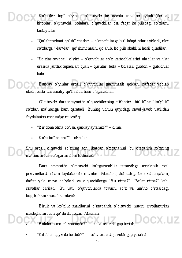  “Ko‘plikni   top”   o‘yini   –   o‘qituvchi   bir   nechta   so‘zlarni   aytadi   (daraxt,
kitoblar,   o‘qituvchi,   bolalar),   o‘quvchilar   esa   faqat   ko‘plikdagi   so‘zlarni
tanlaydilar.
 “Qo‘shimchani qo‘sh” mashqi – o‘quvchilarga birlikdagi otlar aytiladi, ular
so‘zlarga “-lar/-lar” qo‘shimchasini qo‘shib, ko‘plik shaklini hosil qiladilar.
 “So‘zlar   savdosi”   o‘yini   –   o‘quvchilar   so‘z   kartochkalarini   oladilar   va   ular
orasida juftlik topadilar: qush – qushlar, bola – bolalar, guldon – guldonlar
kabi.
Bunday   o‘yinlar   orqali   o‘quvchilar   grammatik   qoidani   nafaqat   yodlab
oladi, balki uni amaliy qo‘llashni ham o‘rganadilar.
O‘qituvchi dars jarayonida o‘quvchilarning e’tiborini “birlik” va “ko‘plik”
so‘zlari   ma’nosiga   ham   qaratadi.   Buning   uchun   quyidagi   savol-javob   usulidan
foydalanish maqsadga muvofiq:
 “Bir dona olma bo‘lsa, qanday aytamiz?” – olma.
 “Ko‘p bo‘lsa-chi?” – olm а lar.
Shu   orqali   o‘quvchi   so‘zning   son   jihatdan   o‘zgarishini,   bu   o‘zgarish   so‘zning
ma’nosini ham o‘zgartirishini tushunadi.
Dars   davomida   o‘qituvchi   ko‘rgazmalilik   tamoyiliga   asoslanib,   real
predmetlardan   ham   foydalanishi   mumkin.   Masalan,   stol   ustiga   bir   nechta   qalam,
daftar   yoki   meva   qo‘yiladi   va   o‘quvchilarga   “Bu   nima?”,   “Bular   nima?”   kabi
savollar   beriladi.   Bu   usul   o‘quvchilarda   tovush,   so‘z   va   ma’no   o‘rtasidagi
bog‘liqlikni mustahkamlaydi.
Birlik   va   ko‘plik   shakllarini   o‘rgatishda   o‘qituvchi   nutqni   rivojlantirish
mashqlarini ham qo‘shishi lozim.  Masalan:
 “Bolalar nima qilishmoqda?” — so‘zi asosida gap tuzish;
 “Kitoblar qayerda turibdi?” — so‘zi asosida javobli gap yaratish;
15 