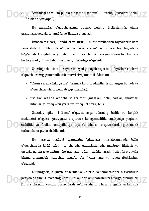  “Birlikdagi so‘zni ko‘plikka o‘zgartirib gap tuz” — mashqi (masalan: “bola”
– “Bolalar o‘ynayapti”).
Bu   mashqlar   o‘quvchilarning   og‘zaki   nutqini   faollashtiradi,   ularni
grammatik qoidalarni amalda qo‘llashga o‘rgatadi.
Bundan tashqari, individual va guruhli ishlash usullaridan foydalanish ham
samaralidir.  Guruhli  ishda   o‘quvchilar  birgalikda  so‘zlar   ustida  ishlaydilar,  ularni
to‘g‘ri  talaffuz qilish va yozishni  mashq qiladilar. Bu jarayon o‘zaro hamkorlikni
kuchaytiradi, o‘quvchilarni jamoaviy fikrlashga o‘rgatadi.
Shuningdek,   dars   jarayonida   ijodiy   topshiriqlardan   foydalanish   ham
o‘quvchilarning grammatik tafakkurini rivojlantiradi.  Masalan:
 “Rasm asosida hikoya tuz” (rasmda ko‘p predmetlar tasvirlangan bo‘ladi va
o‘quvchilar ularni nomlab gap tuzadilar).
 “So‘zlar   orasida   ortiqcha   so‘zni   top”   (masalan:   bola,   bolalar,   daraxtlar,
kitoblar, yurmoq – bu yerda “yurmoq” ot emas, fe’l).
Shunday   qilib,   1–2-sinf   o‘quvchilariga   otlarning   birlik   va   ko‘plik
shakllarini   o‘rgatish   jarayonida   o‘qituvchi   ko‘rgazmalilik,   amaliyotga   yaqinlik,
izchillik   va   faollik   tamoyillariga   tayanib   ishlasa,   o‘quvchilarda   grammatik
tushunchalar puxta shakllanadi.
Bu   jarayon   nafaqat   grammatik   bilimlarni   mustahkamlaydi,   balki
o‘quvchilarda   tahlil   qilish,   solishtirish,   umumlashtirish,   mantiqiy   fikrlash   va
og‘zaki  nutqni rivojlantirish ko‘nikmalarini ham shakllantiradi. Natijada o‘quvchi
tilning   grammatik   tuzilishini   anglab,   o‘z   fikrini   aniq   va   ravon   ifodalashga
o‘rganadi.
Shuningdek,   o‘quvchilar   birlik   va   ko‘plik   qo‘shimchalarini   o‘zlashtirish
jarayonida tilning morfologik tizimi bilan dastlabki tanishuvni amalga oshiradilar.
Bu   esa   ularning   keyingi   bosqichlarda   so‘z   yasalishi,   otlarning   egalik   va   kelishik
16 