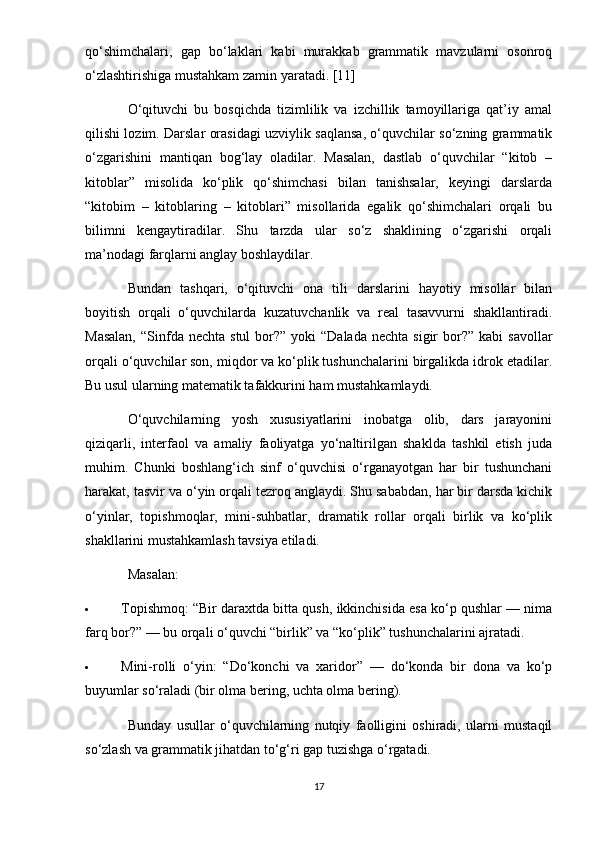 qo‘shimchalari,   gap   bo‘laklari   kabi   murakkab   grammatik   mavzularni   osonroq
o‘zlashtirishiga mustahkam zamin yaratadi. [11]
O‘qituvchi   bu   bosqichda   tizimlilik   va   izchillik   tamoyillariga   qat’iy   amal
qilishi lozim. Darslar orasidagi uzviylik saqlansa, o‘quvchilar so‘zning grammatik
o‘zgarishini   mantiqan   bog‘lay   oladilar.   Masalan,   dastlab   o‘quvchilar   “kitob   –
kitoblar”   misolida   ko‘plik   qo‘shimchasi   bilan   tanishsalar,   keyingi   darslarda
“kitobim   –   kitoblaring   –   kitoblari”   misollarida   egalik   qo‘shimchalari   orqali   bu
bilimni   kengaytiradilar.   Shu   tarzda   ular   so‘z   shaklining   o‘zgarishi   orqali
ma’nodagi farqlarni anglay boshlaydilar.
Bundan   tashqari,   o‘qituvchi   ona   tili   darslarini   hayotiy   misollar   bilan
boyitish   orqali   o‘quvchilarda   kuzatuvchanlik   va   real   tasavvurni   shakllantiradi.
Masalan,   “Sinfda  nechta  stul   bor?”  yoki  “Dalada   nechta  sigir   bor?” kabi   savollar
orqali o‘quvchilar son, miqdor va ko‘plik tushunchalarini birgalikda idrok etadilar.
Bu usul ularning matematik tafakkurini ham mustahkamlaydi.
O‘quvchilarning   yosh   xususiyatlarini   inobatga   olib,   dars   jarayonini
qiziqarli,   interfaol   va   amaliy   faoliyatga   yo‘naltirilgan   shaklda   tashkil   etish   juda
muhim.   Chunki   boshlang‘ich   sinf   o‘quvchisi   o‘rganayotgan   har   bir   tushunchani
harakat, tasvir va o‘yin orqali tezroq anglaydi. Shu sababdan, har bir darsda kichik
o‘yinlar,   topishmoqlar,   mini-suhbatlar,   dramatik   rollar   orqali   birlik   va   ko‘plik
shakllarini mustahkamlash tavsiya etiladi.
Masalan:
 Topishmoq: “Bir daraxtda bitta qush, ikkinchisida esa ko‘p qushlar — nima
farq bor?” — bu orqali o‘quvchi “birlik” va “ko‘plik” tushunchalarini ajratadi.
 Mini-rolli   o‘yin:   “Do‘konchi   va   xaridor”   —   do‘konda   bir   dona   va   ko‘p
buyumlar so‘raladi (bir olma bering, uchta olma bering).
Bunday   usullar   o‘quvchilarning   nutqiy   faolligini   oshiradi,   ularni   mustaqil
so‘zlash va grammatik jihatdan to‘g‘ri gap tuzishga o‘rgatadi.
17 