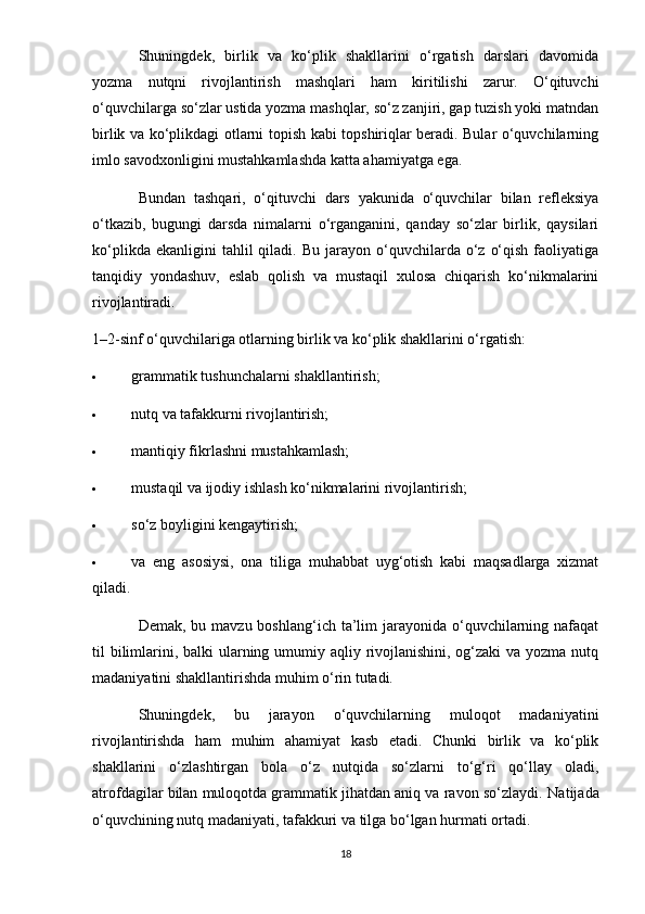 Shuningdek,   birlik   va   ko‘plik   shakllarini   o‘rgatish   darslari   davomida
yozma   nutqni   rivojlantirish   mashqlari   ham   kiritilishi   zarur.   O‘qituvchi
o‘quvchilarga so‘zlar ustida yozma mashqlar, so‘z zanjiri, gap tuzish yoki matndan
birlik va ko‘plikdagi otlarni topish kabi topshiriqlar beradi. Bular o‘quvchilarning
imlo savodxonligini mustahkamlashda katta ahamiyatga ega.
Bundan   tashqari,   o‘qituvchi   dars   yakunida   o‘quvchilar   bilan   refleksiya
o‘tkazib,   bugungi   darsda   nimalarni   o‘rganganini,   qanday   so‘zlar   birlik,   qaysilari
ko‘plikda  ekanligini  tahlil  qiladi.  Bu   jarayon  o‘quvchilarda  o‘z   o‘qish   faoliyatiga
tanqidiy   yondashuv,   eslab   qolish   va   mustaqil   xulosa   chiqarish   ko‘nikmalarini
rivojlantiradi.
1–2-sinf o‘quvchilariga otlarning birlik va ko‘plik shakllarini o‘rgatish:
 grammatik tushunchalarni shakllantirish;
 nutq va tafakkurni rivojlantirish;
 mantiqiy fikrlashni mustahkamlash;
 mustaqil va ijodiy ishlash ko‘nikmalarini rivojlantirish;
 so‘z boyligini kengaytirish;
 va   eng   asosiysi,   ona   tiliga   muhabbat   uyg‘otish   kabi   maqsadlarga   xizmat
qiladi.
Demak, bu mavzu boshlang‘ich  ta’lim  jarayonida o‘quvchilarning nafaqat
til bilimlarini, balki ularning umumiy aqliy rivojlanishini, og‘zaki  va yozma nutq
madaniyatini shakllantirishda muhim o‘rin tutadi.
Shuningdek,   bu   jarayon   o‘quvchilarning   muloqot   madaniyatini
rivojlantirishda   ham   muhim   ahamiyat   kasb   etadi.   Chunki   birlik   va   ko‘plik
shakllarini   o‘zlashtirgan   bola   o‘z   nutqida   so‘zlarni   to‘g‘ri   qo‘llay   oladi,
atrofdagilar bilan muloqotda grammatik jihatdan aniq va ravon so‘zlaydi.  Natijada
o‘quvchining nutq madaniyati, tafakkuri va tilga bo‘lgan hurmati ortadi.
18 