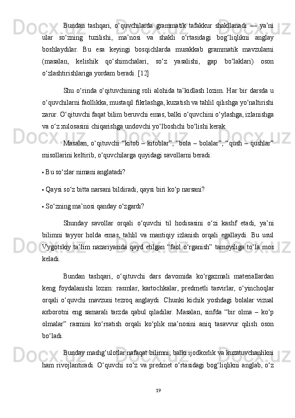 Bundan   tashqari,   o‘quvchilarda   grammatik   tafakkur   shakllanadi   —   ya’ni
ular   so‘zning   tuzilishi,   ma’nosi   va   shakli   o‘rtasidagi   bog‘liqlikni   anglay
boshlaydilar.   Bu   esa   keyingi   bosqichlarda   murakkab   grammatik   mavzularni
(masalan,   kelishik   qo‘shimchalari,   so‘z   yasalishi,   gap   bo‘laklari)   oson
o‘zlashtirishlariga yordam beradi. [12]
Shu o‘rinda o‘qituvchining roli  alohida ta’kidlash  lozim. Har  bir  darsda  u
o‘quvchilarni faollikka, mustaqil fikrlashga, kuzatish va tahlil qilishga yo‘naltirishi
zarur. O‘qituvchi faqat bilim beruvchi emas, balki o‘quvchini o‘ylashga, izlanishga
va o‘z xulosasini chiqarishga undovchi yo‘lboshchi bo‘lishi kerak.
Masalan,  o‘qituvchi “kitob – kitoblar”, “bola – bolalar”, “qush – qushlar”
misollarini keltirib, o‘quvchilarga quyidagi savollarni beradi:
 Bu so‘zlar nimani anglatadi?
 Qaysi so‘z bitta narsani bildiradi, qaysi biri ko‘p narsani?
 So‘zning ma’nosi qanday o‘zgardi?
Shunday   savollar   orqali   o‘quvchi   til   hodisasini   o‘zi   kashf   etadi,   ya’ni
bilimni   tayyor   holda   emas,   tahlil   va   mantiqiy   izlanish   orqali   egallaydi.   Bu   usul
Vygotskiy  ta’lim   nazariyasida  qayd  etilgan  “faol  o‘rganish”  tamoyiliga to‘la mos
keladi.
Bundan   tashqari,   o‘qituvchi   dars   davomida   ko‘rgazmali   materiallardan
keng   foydalanishi   lozim:   rasmlar,   kartochkalar,   predmetli   tasvirlar,   o‘yinchoqlar
orqali   o‘quvchi   mavzuni   tezroq   anglaydi.   Chunki   kichik   yoshdagi   bolalar   vizual
axborotni   eng   samarali   tarzda   qabul   qiladilar.   Masalan,   sinfda   “bir   olma   –   ko‘p
olmalar”   rasmini   ko‘rsatish   orqali   ko‘plik   ma’nosini   aniq   tasavvur   qilish   oson
bo‘ladi.
Bunday mashg‘ulotlar nafaqat bilimni, balki ijodkorlik va kuzatuvchanlikni
ham   rivojlantiradi.   O‘quvchi   so‘z   va   predmet   o‘rtasidagi   bog‘liqlikni   anglab,   o‘z
19 