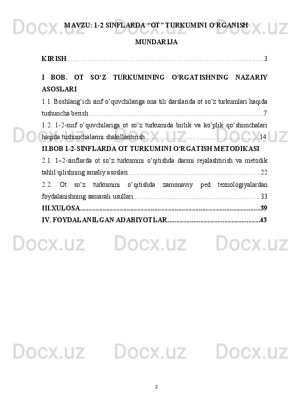 MAVZU: 1-2 SINFLARDA “OT” TURKUMINI O‘RGANISH
MUNDARIJA
KIRISH …………………………………………………………………...............3
I   BOB.   OT   SO‘Z   TURKUMINING   O‘RGATISHNING   NAZARIY
ASOSLARI
1.1. Boshlang‘ich sinf o‘quvchilariga ona tili darslarida ot so‘z turkumlari haqida
tushuncha berish .....................................................................................................7
1.2.   1-2-sinf   o‘quvchilariga   ot   so‘z   turkumida   birlik   va   ko‘plik   qo‘shimchalari
haqida tushunchalarini shakillantirish...................................................................14
II.BOB 1-2-SINFLARDA OT TURKUMINI O‘RGATISH METODIKASI
2.1.   1–2-sinflarda   ot   so‘z   turkumini   o‘qitishda   darsni   rejalashtirish   va   metodik
tahlil qilishning amaliy asoslari.............................................................................22
2.2.   Ot   so‘z   turkumini   o‘qitishda   zamonaviy   ped   texnologiyalardan
foydalanishning samarali usullari..........................................................................33
III.XULOSA.........................................................................................................39
IV. FOYDALANILGAN ADABIYOTLAR......................................................43
2 