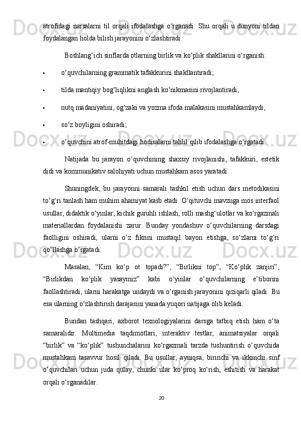 atrofidagi   narsalarni   til   orqali   ifodalashga   o‘rganadi.   Shu   orqali   u   dunyoni   tildan
foydalangan holda bilish jarayonini o‘zlashtiradi.
Boshlang‘ich sinflarda otlarning birlik va ko‘plik shakllarini o‘rganish:
 o‘quvchilarning grammatik tafakkurini shakllantiradi;
 tilda mantiqiy bog‘liqlikni anglash ko‘nikmasini rivojlantiradi;
 nutq madaniyatini, og‘zaki va yozma ifoda malakasini mustahkamlaydi;
 so‘z boyligini oshiradi;
 o‘quvchini atrof-muhitdagi hodisalarni tahlil qilib ifodalashga o‘rgatadi.
Natijada   bu   jarayon   o‘quvchining   shaxsiy   rivojlanishi,   tafakkuri,   estetik
didi va kommunikativ salohiyati uchun mustahkam asos yaratadi.
Shuningdek,   bu   jarayonni   samarali   tashkil   etish   uchun   dars   metodikasini
to‘g‘ri tanlash ham muhim ahamiyat kasb etadi. O‘qituvchi mavzuga mos interfaol
usullar, didaktik o‘yinlar, kichik guruhli ishlash, rolli mashg‘ulotlar va ko‘rgazmali
materiallardan   foydalanishi   zarur.   Bunday   yondashuv   o‘quvchilarning   darsdagi
faolligini   oshiradi,   ularni   o‘z   fikrini   mustaqil   bayon   etishga,   so‘zlarni   to‘g‘ri
qo‘llashga o‘rgatadi.
Masalan,   “Kim   ko‘p   ot   topadi?”,   “Birlikni   top”,   “Ko‘plik   zanjiri”,
“Birlikdan   ko‘plik   yasaymiz”   kabi   o‘yinlar   o‘quvchilarning   e’tiborini
faollashtiradi, ularni harakatga undaydi va o‘rganish jarayonini qiziqarli qiladi.  Bu
esa ularning o‘zlashtirish darajasini yanada yuqori natijaga olib keladi.
Bundan   tashqari,   axborot   texnologiyalarini   darsga   tatbiq   etish   ham   o‘ta
samaralidir.   Multimedia   taqdimotlari,   interaktiv   testlar,   animatsiyalar   orqali
“birlik”   va   “ko‘plik”   tushunchalarini   ko‘rgazmali   tarzda   tushuntirish   o‘quvchida
mustahkam   tasavvur   hosil   qiladi.   Bu   usullar,   ayniqsa,   birinchi   va   ikkinchi   sinf
o‘quvchilari   uchun   juda   qulay,   chunki   ular   ko‘proq   ko‘rish,   eshitish   va   harakat
orqali o‘rganadilar.
20 