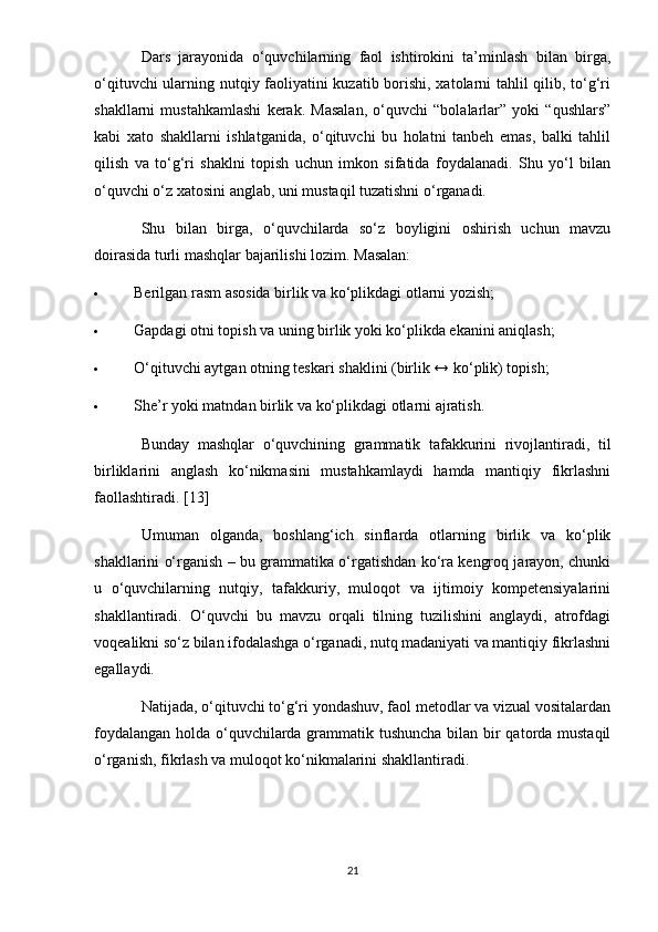 Dars   jarayonida   o‘quvchilarning   faol   ishtirokini   ta’minlash   bilan   birga,
o‘qituvchi ularning nutqiy faoliyatini kuzatib borishi, xatolarni tahlil qilib, to‘g‘ri
shakllarni   mustahkamlashi   kerak.   Masalan,   o‘quvchi   “bolalarlar”   yoki   “qushlars”
kabi   xato   shakllarni   ishlatganida,   o‘qituvchi   bu   holatni   tanbeh   emas,   balki   tahlil
qilish   va   to‘g‘ri   shaklni   topish   uchun   imkon   sifatida   foydalanadi.   Shu   yo‘l   bilan
o‘quvchi o‘z xatosini anglab, uni mustaqil tuzatishni o‘rganadi.
Shu   bilan   birga,   o‘quvchilarda   so‘z   boyligini   oshirish   uchun   mavzu
doirasida turli mashqlar bajarilishi lozim.  Masalan:
 Berilgan rasm asosida birlik va ko‘plikdagi otlarni yozish;
 Gapdagi otni topish va uning birlik yoki ko‘plikda ekanini aniqlash;
 O‘qituvchi aytgan otning teskari shaklini (birlik ↔ ko‘plik) topish;
 She’r yoki matndan birlik va ko‘plikdagi otlarni ajratish.
Bunday   mashqlar   o‘quvchining   grammatik   tafakkurini   rivojlantiradi,   til
birliklarini   anglash   ko‘nikmasini   mustahkamlaydi   hamda   mantiqiy   fikrlashni
faollashtiradi. [13]
Umuman   olganda,   boshlang‘ich   sinflarda   otlarning   birlik   va   ko‘plik
shakllarini o‘rganish – bu grammatika o‘rgatishdan ko‘ra kengroq jarayon, chunki
u   o‘quvchilarning   nutqiy,   tafakkuriy,   muloqot   va   ijtimoiy   kompetensiyalarini
shakllantiradi.   O‘quvchi   bu   mavzu   orqali   tilning   tuzilishini   anglaydi,   atrofdagi
voqealikni so‘z bilan ifodalashga o‘rganadi, nutq madaniyati va mantiqiy fikrlashni
egallaydi.
Natijada, o‘qituvchi to‘g‘ri yondashuv, faol metodlar va vizual vositalardan
foydalangan holda o‘quvchilarda grammatik tushuncha bilan bir  qatorda mustaqil
o‘rganish, fikrlash va muloqot ko‘nikmalarini shakllantiradi.
21 