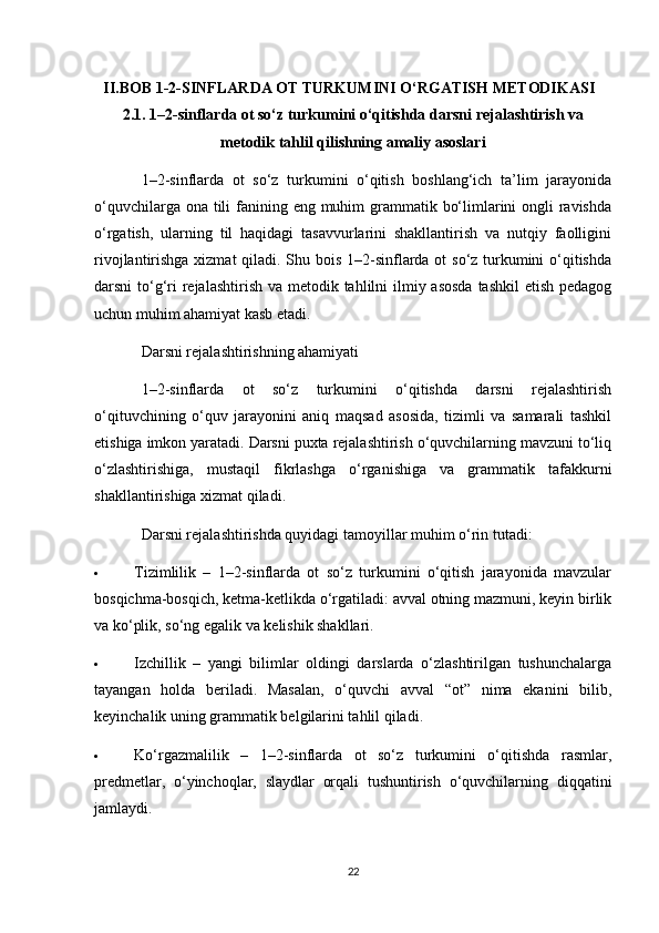 II.BOB  1-2-SINFLARDA OT TURKUMINI O‘RGATISH METODIKASI
2.1. 1–2-sinflarda ot so‘z turkumini o‘qitishda darsni rejalashtirish va
metodik tahlil qilishning amaliy asoslari
1–2-sinflarda   ot   so‘z   turkumini   o‘qitish   boshlang‘ich   ta’lim   jarayonida
o‘quvchilarga ona tili  fanining eng muhim  grammatik bo‘limlarini ongli ravishda
o‘rgatish,   ularning   til   haqidagi   tasavvurlarini   shakllantirish   va   nutqiy   faolligini
rivojlantirishga xizmat  qiladi. Shu bois 1–2-sinflarda ot so‘z turkumini  o‘qitishda
darsni to‘g‘ri  rejalashtirish va metodik tahlilni  ilmiy asosda  tashkil  etish pedagog
uchun muhim ahamiyat kasb etadi.
Darsni rejalashtirishning ahamiyati
1–2-sinflarda   ot   so‘z   turkumini   o‘qitishda   darsni   rejalashtirish
o‘qituvchining   o‘quv   jarayonini   aniq   maqsad   asosida,   tizimli   va   samarali   tashkil
etishiga imkon yaratadi. Darsni puxta rejalashtirish o‘quvchilarning mavzuni to‘liq
o‘zlashtirishiga,   mustaqil   fikrlashga   o‘rganishiga   va   grammatik   tafakkurni
shakllantirishiga xizmat qiladi.
Darsni rejalashtirishda quyidagi tamoyillar muhim o‘rin tutadi:
 Tizimlilik   –   1–2-sinflarda   ot   so‘z   turkumini   o‘qitish   jarayonida   mavzular
bosqichma-bosqich, ketma-ketlikda o‘rgatiladi: avval otning mazmuni, keyin birlik
va ko‘plik, so‘ng egalik va kelishik shakllari.
 Izchillik   –   yangi   bilimlar   oldingi   darslarda   o‘zlashtirilgan   tushunchalarga
tayangan   holda   beriladi.   Masalan,   o‘quvchi   avval   “ot”   nima   ekanini   bilib,
keyinchalik uning grammatik belgilarini tahlil qiladi.
 Ko‘rgazmalilik   –   1–2-sinflarda   ot   so‘z   turkumini   o‘qitishda   rasmlar,
predmetlar,   o‘yinchoqlar,   slaydlar   orqali   tushuntirish   o‘quvchilarning   diqqatini
jamlaydi.
22 