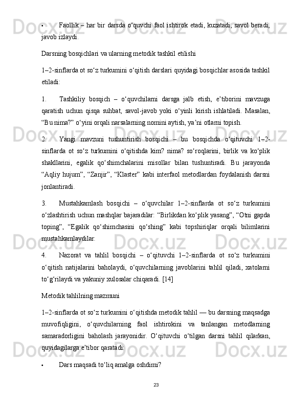  Faollik – har bir darsda o‘quvchi faol ishtirok etadi, kuzatadi, savol beradi,
javob izlaydi.
Darsning bosqichlari va ularning metodik tashkil etilishi
1–2-sinflarda ot so‘z turkumini o‘qitish darslari quyidagi bosqichlar asosida tashkil
etiladi:
1. Tashkiliy   bosqich   –   o‘quvchilarni   darsga   jalb   etish,   e’tiborini   mavzuga
qaratish   uchun   qisqa   suhbat,   savol-javob   yoki   o‘yinli   kirish   ishlatiladi.   Masalan,
“Bu nima?” o‘yini orqali narsalarning nomini aytish, ya’ni otlarni topish.
2. Yangi   mavzuni   tushuntirish   bosqichi   –   bu   bosqichda   o‘qituvchi   1–2-
sinflarda   ot   so‘z   turkumini   o‘qitishda   kim?   nima?   so‘roqlarini,   birlik   va   ko‘plik
shakllarini,   egalik   qo‘shimchalarini   misollar   bilan   tushuntiradi.   Bu   jarayonda
“Aqliy  hujum”,  “Zanjir”,  “Klaster”   kabi  interfaol  metodlardan  foydalanish  darsni
jonlantiradi.
3. Mustahkamlash   bosqichi   –   o‘quvchilar   1–2-sinflarda   ot   so‘z   turkumini
o‘zlashtirish uchun mashqlar bajaradilar: “Birlikdan ko‘plik yasang”, “Otni gapda
toping”,   “Egalik   qo‘shimchasini   qo‘shing”   kabi   topshiriqlar   orqali   bilimlarini
mustahkamlaydilar.
4. Nazorat   va   tahlil   bosqichi   –   o‘qituvchi   1–2-sinflarda   ot   so‘z   turkumini
o‘qitish   natijalarini   baholaydi,   o‘quvchilarning   javoblarini   tahlil   qiladi,   xatolarni
to‘g‘rilaydi va yakuniy xulosalar chiqaradi. [14]
Metodik tahlilning mazmuni
1–2-sinflarda ot so‘z turkumini o‘qitishda metodik tahlil — bu darsning maqsadga
muvofiqligini,   o‘quvchilarning   faol   ishtirokini   va   tanlangan   metodlarning
samaradorligini   baholash   jarayonidir.   O‘qituvchi   o‘tilgan   darsni   tahlil   qilarkan,
quyidagilarga e’tibor qaratadi:
 Dars maqsadi to‘liq amalga oshdimi?
23 