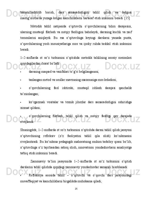 takomillashtirib   borish,   dars   samaradorligini   tahlil   qilish   va   kelgusi
mashg‘ulotlarda yuzaga kelgan kamchiliklarni bartaraf etish imkonini beradi. [15]
Metodik   tahlil   natijasida   o‘qituvchi   o‘quvchilarning   bilim   darajasini,
ularning   mustaqil   fikrlash   va   nutqiy   faolligini   baholaydi,   darsning   kuchli   va   zaif
tomonlarini   aniqlaydi.   Bu   esa   o‘qituvchiga   keyingi   darslarni   yanada   puxta,
o‘quvchilarning   yosh   xususiyatlariga   mos   va   ijodiy   ruhda   tashkil   etish   imkonini
beradi.
1–2-sinflarda   ot   so‘z   turkumini   o‘qitishda   metodik   tahlilning   asosiy   mezonlari
quyidagilardan iborat bo‘ladi:
 darsning maqsad va vazifalari to‘g‘ri belgilanganmi;
 tanlangan metod va usullar mavzuning mazmuniga mos keladimi;
 o‘quvchilarning   faol   ishtiroki,   mustaqil   ishlash   darajasi   qanchalik
ta’minlangan;
 ko‘rgazmali   vositalar   va   texnik   jihozlar   dars   samaradorligini   oshirishga
xizmat qildimi;
 o‘quvchilarning   fikrlash,   tahlil   qilish   va   nutqiy   faolligi   qay   darajada
rivojlandi.
Shuningdek, 1–2-sinflarda ot so‘z turkumini o‘qitishda darsni tahlil qilish jarayoni
o‘qituvchining   refleksiv   (o‘z   faoliyatini   tahlil   qila   olish)   ko‘nikmasini
rivojlantiradi.  Bu   ko‘nikma  pedagogik   mahoratning  muhim   tarkibiy  qismi   bo‘lib,
o‘qituvchiga   o‘z   tajribasidan   saboq   olish,   innovatsion   yondashuvlarni   amaliyotga
tatbiq etish imkonini beradi.
Zamonaviy   ta’lim   jarayonida   1–2-sinflarda   ot   so‘z   turkumini   o‘qitish
darslarini tahlil qilishda quyidagi zamonaviy yondashuvlar samarali hisoblanadi:
 Refleksiya   asosida   tahlil   –   o‘qituvchi   va   o‘quvchi   dars   jarayonidagi
muvaffaqiyat va kamchiliklarni birgalikda muhokama qiladi;
25 