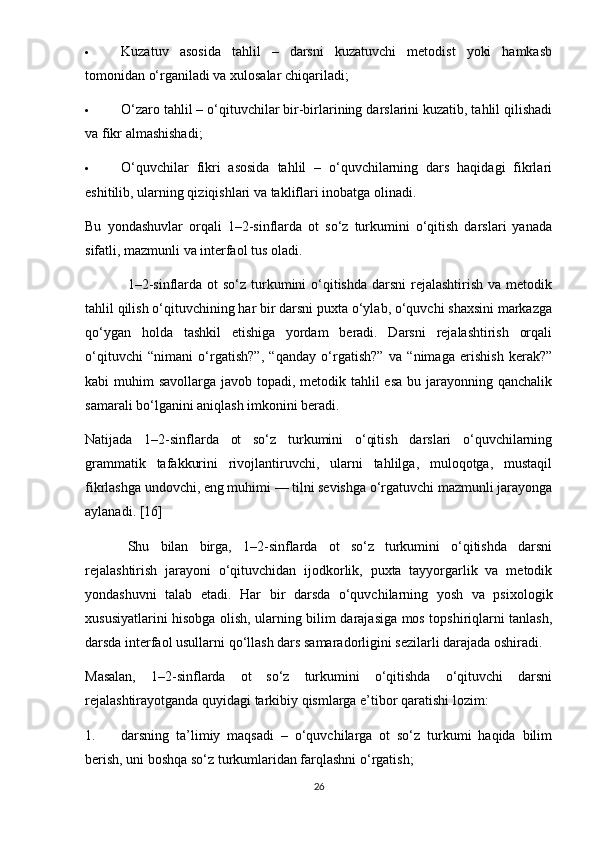  Kuzatuv   asosida   tahlil   –   darsni   kuzatuvchi   metodist   yoki   hamkasb
tomonidan o‘rganiladi va xulosalar chiqariladi;
 O‘zaro tahlil – o‘qituvchilar bir-birlarining darslarini kuzatib, tahlil qilishadi
va fikr almashishadi;
 O‘quvchilar   fikri   asosida   tahlil   –   o‘quvchilarning   dars   haqidagi   fikrlari
eshitilib, ularning qiziqishlari va takliflari inobatga olinadi.
Bu   yondashuvlar   orqali   1–2-sinflarda   ot   so‘z   turkumini   o‘qitish   darslari   yanada
sifatli, mazmunli va interfaol tus oladi.
1–2-sinflarda ot  so‘z turkumini  o‘qitishda  darsni  rejalashtirish  va metodik
tahlil qilish o‘qituvchining har bir darsni puxta o‘ylab, o‘quvchi shaxsini markazga
qo‘ygan   holda   tashkil   etishiga   yordam   beradi.   Darsni   rejalashtirish   orqali
o‘qituvchi   “nimani   o‘rgatish?”,   “qanday   o‘rgatish?”   va   “nimaga   erishish   kerak?”
kabi muhim  savollarga javob topadi, metodik tahlil esa  bu jarayonning qanchalik
samarali bo‘lganini aniqlash imkonini beradi.
Natijada   1–2-sinflarda   ot   so‘z   turkumini   o‘qitish   darslari   o‘quvchilarning
grammatik   tafakkurini   rivojlantiruvchi,   ularni   tahlilga,   muloqotga,   mustaqil
fikrlashga undovchi, eng muhimi — tilni sevishga o‘rgatuvchi mazmunli jarayonga
aylanadi. [16]
Shu   bilan   birga,   1–2-sinflarda   ot   so‘z   turkumini   o‘qitishda   darsni
rejalashtirish   jarayoni   o‘qituvchidan   ijodkorlik,   puxta   tayyorgarlik   va   metodik
yondashuvni   talab   etadi.   Har   bir   darsda   o‘quvchilarning   yosh   va   psixologik
xususiyatlarini hisobga olish, ularning bilim darajasiga mos topshiriqlarni tanlash,
darsda interfaol usullarni qo‘llash dars samaradorligini sezilarli darajada oshiradi.
Masalan,   1–2-sinflarda   ot   so‘z   turkumini   o‘qitishda   o‘qituvchi   darsni
rejalashtirayotganda quyidagi tarkibiy qismlarga e’tibor qaratishi lozim:
1. darsning   ta’limiy   maqsadi   –   o‘quvchilarga   ot   so‘z   turkumi   haqida   bilim
berish, uni boshqa so‘z turkumlaridan farqlashni o‘rgatish;
26 