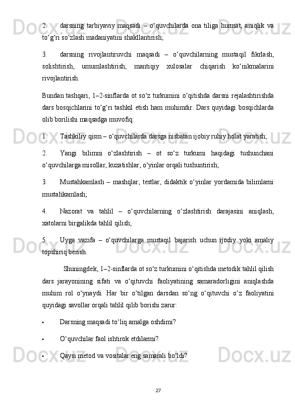 2. darsning   tarbiyaviy   maqsadi   –   o‘quvchilarda   ona   tiliga   hurmat,   aniqlik   va
to‘g‘ri so‘zlash madaniyatini shakllantirish;
3. darsning   rivojlantiruvchi   maqsadi   –   o‘quvchilarning   mustaqil   fikrlash,
solishtirish,   umumlashtirish,   mantiqiy   xulosalar   chiqarish   ko‘nikmalarini
rivojlantirish.
Bundan tashqari, 1–2-sinflarda ot so‘z turkumini o‘qitishda darsni rejalashtirishda
dars bosqichlarini to‘g‘ri tashkil etish ham muhimdir. Dars quyidagi bosqichlarda
olib borilishi maqsadga muvofiq:
1. Tashkiliy qism – o‘quvchilarda darsga nisbatan ijobiy ruhiy holat yaratish;
2. Yangi   bilimni   o‘zlashtirish   –   ot   so‘z   turkumi   haqidagi   tushunchani
o‘quvchilarga misollar, kuzatishlar, o‘yinlar orqali tushuntirish;
3. Mustahkamlash   –   mashqlar,   testlar,   didaktik   o‘yinlar   yordamida   bilimlarni
mustahkamlash;
4. Nazorat   va   tahlil   –   o‘quvchilarning   o‘zlashtirish   darajasini   aniqlash,
xatolarni birgalikda tahlil qilish;
5. Uyga   vazifa   –   o‘quvchilarga   mustaqil   bajarish   uchun   ijodiy   yoki   amaliy
topshiriq berish.
Shuningdek, 1–2-sinflarda ot so‘z turkumini o‘qitishda metodik tahlil qilish
dars   jarayonining   sifati   va   o‘qituvchi   faoliyatining   samaradorligini   aniqlashda
muhim   rol   o‘ynaydi.   Har   bir   o‘tilgan   darsdan   so‘ng   o‘qituvchi   o‘z   faoliyatini
quyidagi savollar orqali tahlil qilib borishi zarur:
 Darsning maqsadi to‘liq amalga oshdimi?
 O‘quvchilar faol ishtirok etdilarmi?
 Qaysi metod va vositalar eng samarali bo‘ldi?
27 