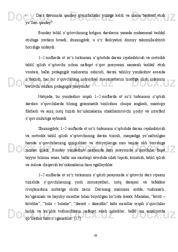  Dars   davomida   qanday   qiyinchiliklar   yuzaga   keldi   va   ularni   bartaraf   etish
yo‘llari qanday?
Bunday   tahlil   o‘qituvchining   kelgusi   darslarini   yanada   mukammal   tashkil
etishiga   yordam   beradi,   shuningdek,   u   o‘z   faoliyatini   doimiy   takomillashtirib
borishga undaydi.
1–2-sinflarda ot  so‘z turkumini  o‘qitishda  darsni  rejalashtirish  va metodik
tahlil   qilish   o‘qituvchi   uchun   nafaqat   o‘quv   jarayonini   samarali   tashkil   etish
vositasi,   balki   pedagogik   mahoratni   oshirish,   darsni   tahliliy   yondashuv   asosida
o‘tkazish,   har   bir   o‘quvchining   individual   xususiyatlarini   hisobga   olish   imkonini
beruvchi muhim pedagogik jarayondir.
Natijada,   bu   yondashuv   orqali   1–2-sinflarda   ot   so‘z   turkumini   o‘qitish
darslari   o‘quvchilarda   tilning   grammatik   tuzilishini   chuqur   anglash,   mantiqiy
fikrlash   va   aniq   nutq   tuzish   ko‘nikmalarini   shakllantiruvchi   ijodiy   va   interfaol
o‘quv muhitiga aylanadi.
Shuningdek, 1–2-sinflarda ot so‘z turkumini o‘qitishda darsni rejalashtirish
va   metodik   tahlil   qilish   o‘qituvchining   darsni   tizimli,   maqsadga   yo‘naltirilgan
hamda   o‘quvchilarning   qiziqishlari   va   ehtiyojlariga   mos   tarzda   olib   borishiga
xizmat   qiladi.   Bunday   yondashuv   natijasida   dars   jarayonida   o‘quvchilar   faqat
tayyor bilimni emas, balki uni mustaqil ravishda izlab topish, kuzatish, tahlil qilish
va xulosa chiqarish ko‘nikmalarini ham egallaydilar.
1–2-sinflarda ot so‘z turkumini o‘qitish jarayonida o‘qituvchi dars rejasini
tuzishda   o‘quvchilarning   yosh   xususiyatlari,   nutq   darajasi   va   tafakkur
rivojlanishini   inobatga   olishi   zarur.   Darsning   mazmuni   sodda,   tushunarli,
ko‘rgazmali va hayotiy misollar bilan boyitilgan bo‘lishi kerak. Masalan, “kitob –
kitoblar”,   “bola   –   bolalar”,   “daraxt   –   daraxtlar”   kabi   misollar   orqali   o‘quvchilar
birlik   va   ko‘plik   tushunchasini   nafaqat   eslab   qoladilar,   balki   uni   amaliyotda
qo‘llashni ham o‘rganadilar. [17]
28 