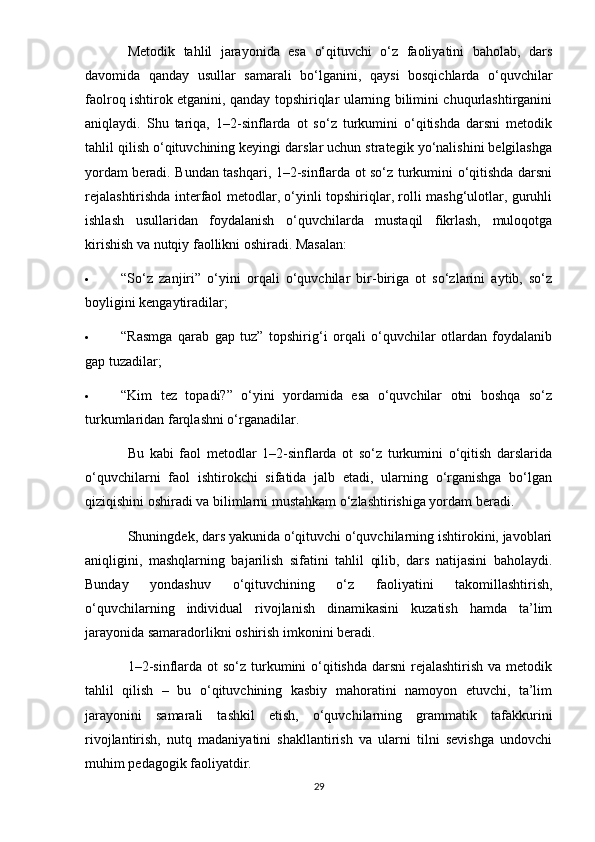 Metodik   tahlil   jarayonida   esa   o‘qituvchi   o‘z   faoliyatini   baholab,   dars
davomida   qanday   usullar   samarali   bo‘lganini,   qaysi   bosqichlarda   o‘quvchilar
faolroq ishtirok etganini, qanday topshiriqlar ularning bilimini chuqurlashtirganini
aniqlaydi.   Shu   tariqa,   1–2-sinflarda   ot   so‘z   turkumini   o‘qitishda   darsni   metodik
tahlil qilish o‘qituvchining keyingi darslar uchun strategik yo‘nalishini belgilashga
yordam beradi. Bundan tashqari, 1–2-sinflarda ot so‘z turkumini o‘qitishda darsni
rejalashtirishda interfaol metodlar, o‘yinli topshiriqlar, rolli mashg‘ulotlar, guruhli
ishlash   usullaridan   foydalanish   o‘quvchilarda   mustaqil   fikrlash,   muloqotga
kirishish va nutqiy faollikni oshiradi. Masalan:
 “So‘z   zanjiri”   o‘yini   orqali   o‘quvchilar   bir-biriga   ot   so‘zlarini   aytib,   so‘z
boyligini kengaytiradilar;
 “Rasmga   qarab   gap   tuz”   topshirig‘i   orqali   o‘quvchilar   otlardan   foydalanib
gap tuzadilar;
 “Kim   tez   topadi?”   o‘yini   yordamida   esa   o‘quvchilar   otni   boshqa   so‘z
turkumlaridan farqlashni o‘rganadilar.
Bu   kabi   faol   metodlar   1–2-sinflarda   ot   so‘z   turkumini   o‘qitish   darslarida
o‘quvchilarni   faol   ishtirokchi   sifatida   jalb   etadi,   ularning   o‘rganishga   bo‘lgan
qiziqishini oshiradi va bilimlarni mustahkam o‘zlashtirishiga yordam beradi.
Shuningdek, dars yakunida o‘qituvchi o‘quvchilarning ishtirokini, javoblari
aniqligini,   mashqlarning   bajarilish   sifatini   tahlil   qilib,   dars   natijasini   baholaydi.
Bunday   yondashuv   o‘qituvchining   o‘z   faoliyatini   takomillashtirish,
o‘quvchilarning   individual   rivojlanish   dinamikasini   kuzatish   hamda   ta’lim
jarayonida samaradorlikni oshirish imkonini beradi.
1–2-sinflarda ot  so‘z turkumini  o‘qitishda  darsni  rejalashtirish  va metodik
tahlil   qilish   –   bu   o‘qituvchining   kasbiy   mahoratini   namoyon   etuvchi,   ta’lim
jarayonini   samarali   tashkil   etish,   o‘quvchilarning   grammatik   tafakkurini
rivojlantirish,   nutq   madaniyatini   shakllantirish   va   ularni   tilni   sevishga   undovchi
muhim pedagogik faoliyatdir.
29 