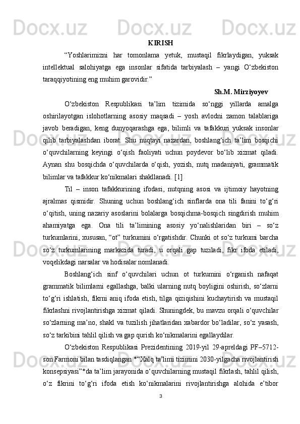 KIRISH
“Yoshlarimizni   har   tomonlama   yetuk,   mustaqil   fikrlaydigan,   yuksak
intellektual   salohiyatga   ega   insonlar   sifatida   tarbiyalash   –   yangi   O‘zbekiston
taraqqiyotining eng muhim garovidir.”
         Sh.M. Mirziyoyev
O‘zbekiston   Respublikasi   ta’lim   tizimida   so‘nggi   yillarda   amalga
oshirilayotgan   islohotlarning   asosiy   maqsadi   –   yosh   avlodni   zamon   talablariga
javob   beradigan,   keng   dunyoqarashga   ega,   bilimli   va   tafakkuri   yuksak   insonlar
qilib   tarbiyalashdan   iborat.   Shu   nuqtayi   nazardan,   boshlang‘ich   ta’lim   bosqichi
o‘quvchilarning   keyingi   o‘qish   faoliyati   uchun   poydevor   bo‘lib   xizmat   qiladi.
Aynan   shu   bosqichda   o‘quvchilarda   o‘qish,   yozish,   nutq   madaniyati,   grammatik
bilimlar va tafakkur ko‘nikmalari shakllanadi. [1]
Til   –   inson   tafakkurining   ifodasi,   nutqning   asosi   va   ijtimoiy   hayotning
ajralmas   qismidir.   Shuning   uchun   boshlang‘ich   sinflarda   ona   tili   fanini   to‘g‘ri
o‘qitish,   uning   nazariy   asoslarini   bolalarga   bosqichma-bosqich   singdirish   muhim
ahamiyatga   ega.   Ona   tili   ta’limining   asosiy   yo‘nalishlaridan   biri   –   so‘z
turkumlarini, xususan, “ot” turkumini o‘rgatishdir. Chunki ot so‘z turkumi barcha
so‘z   turkumlarining   markazida   turadi,   u   orqali   gap   tuziladi,   fikr   ifoda   etiladi,
voqelikdagi narsalar va hodisalar nomlanadi.
Boshlang‘ich   sinf   o‘quvchilari   uchun   ot   turkumini   o‘rganish   nafaqat
grammatik   bilimlarni   egallashga,   balki   ularning   nutq   boyligini   oshirish,   so‘zlarni
to‘g‘ri   ishlatish,   fikrni   aniq   ifoda   etish,   tilga   qiziqishini   kuchaytirish   va   mustaqil
fikrlashni rivojlantirishga xizmat qiladi. Shuningdek, bu mavzu orqali o‘quvchilar
so‘zlarning   ma’no,   shakl   va   tuzilish   jihatlaridan   xabardor   bo‘ladilar,   so‘z   yasash,
so‘z tarkibini tahlil qilish va gap qurish ko‘nikmalarini egallaydilar.
O‘zbekiston   Respublikasi   Prezidentining   2019-yil   29-apreldagi   PF–5712-
son Farmoni bilan tasdiqlangan *“Xalq ta’limi tizimini 2030-yilgacha rivojlantirish
konsepsiyasi”*da ta’lim jarayonida o‘quvchilarning mustaqil fikrlash, tahlil qilish,
o‘z   fikrini   to‘g‘ri   ifoda   etish   ko‘nikmalarini   rivojlantirishga   alohida   e’tibor
3 