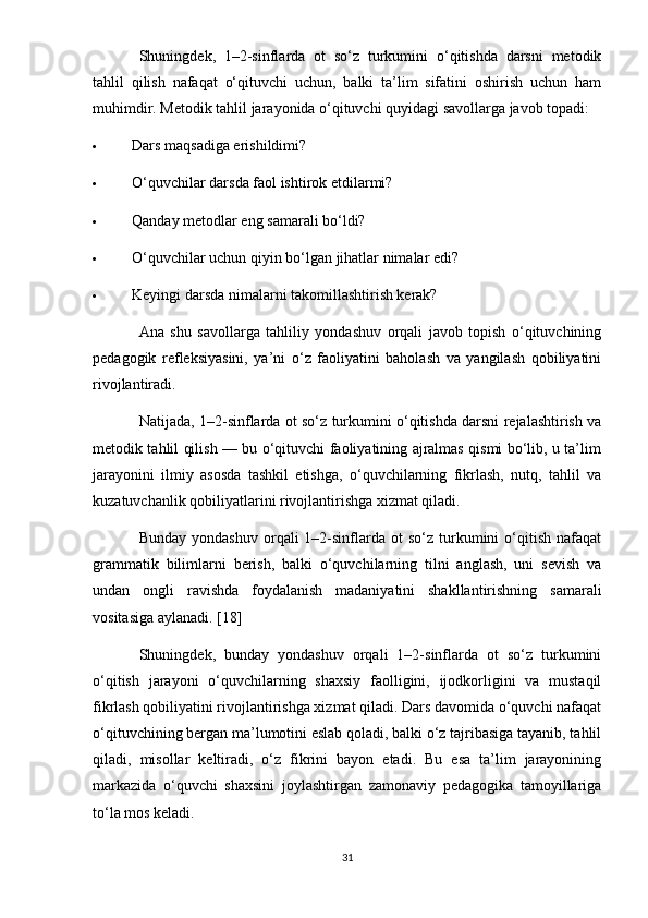 Shuningdek,   1–2-sinflarda   ot   so‘z   turkumini   o‘qitishda   darsni   metodik
tahlil   qilish   nafaqat   o‘qituvchi   uchun,   balki   ta’lim   sifatini   oshirish   uchun   ham
muhimdir.  Metodik tahlil jarayonida o‘qituvchi quyidagi savollarga javob topadi:
 Dars maqsadiga erishildimi?
 O‘quvchilar darsda faol ishtirok etdilarmi?
 Qanday metodlar eng samarali bo‘ldi?
 O‘quvchilar uchun qiyin bo‘lgan jihatlar nimalar edi?
 Keyingi darsda nimalarni takomillashtirish kerak?
Ana   shu   savollarga   tahliliy   yondashuv   orqali   javob   topish   o‘qituvchining
pedagogik   refleksiyasini,   ya’ni   o‘z   faoliyatini   baholash   va   yangilash   qobiliyatini
rivojlantiradi.
Natijada, 1–2-sinflarda ot so‘z turkumini o‘qitishda darsni rejalashtirish va
metodik tahlil qilish — bu o‘qituvchi faoliyatining ajralmas qismi bo‘lib, u ta’lim
jarayonini   ilmiy   asosda   tashkil   etishga,   o‘quvchilarning   fikrlash,   nutq,   tahlil   va
kuzatuvchanlik qobiliyatlarini rivojlantirishga xizmat qiladi.
Bunday  yondashuv  orqali   1–2-sinflarda  ot   so‘z  turkumini  o‘qitish  nafaqat
grammatik   bilimlarni   berish,   balki   o‘quvchilarning   tilni   anglash,   uni   sevish   va
undan   ongli   ravishda   foydalanish   madaniyatini   shakllantirishning   samarali
vositasiga aylanadi. [18]
Shuningdek,   bunday   yondashuv   orqali   1–2-sinflarda   ot   so‘z   turkumini
o‘qitish   jarayoni   o‘quvchilarning   shaxsiy   faolligini,   ijodkorligini   va   mustaqil
fikrlash qobiliyatini rivojlantirishga xizmat qiladi. Dars davomida o‘quvchi nafaqat
o‘qituvchining bergan ma’lumotini eslab qoladi, balki o‘z tajribasiga tayanib, tahlil
qiladi,   misollar   keltiradi,   o‘z   fikrini   bayon   etadi.   Bu   esa   ta’lim   jarayonining
markazida   o‘quvchi   shaxsini   joylashtirgan   zamonaviy   pedagogika   tamoyillariga
to‘la mos keladi.
31 