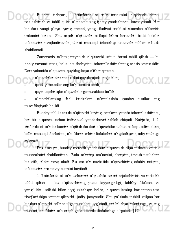 Bundan   tashqari,   1–2-sinflarda   ot   so‘z   turkumini   o‘qitishda   darsni
rejalashtirish va tahlil qilish o‘qituvchining ijodiy yondashuvini kuchaytiradi. Har
bir   dars   yangi   g‘oya,   yangi   metod,   yangi   faoliyat   shaklini   sinovdan   o‘tkazish
imkonini   beradi.   Shu   orqali   o‘qituvchi   nafaqat   bilim   beruvchi,   balki   bolalar
tafakkurini   rivojlantiruvchi,   ularni   mustaqil   izlanishga   undovchi   rahbar   sifatida
shakllanadi.
Zamonaviy   ta’lim   jarayonida   o‘qituvchi   uchun   darsni   tahlil   qilish   —   bu
oddiy   nazorat   emas,   balki   o‘z   faoliyatini   takomillashtirishning   asosiy   vositasidir.
Dars yakunida o‘qituvchi quyidagilarga e’tibor qaratadi:
 o‘quvchilar dars maqsadini qay darajada angladilar;
 qanday metodlar eng ko‘p samara berdi;
 qaysi topshiriqlar o‘quvchilarga murakkab bo‘ldi;
 o‘quvchilarning   faol   ishtirokini   ta’minlashda   qanday   usullar   eng
muvaffaqiyatli bo‘ldi.
Bunday tahlil asosida o‘qituvchi keyingi darslarni yanada takomillashtiradi,
har   bir   o‘quvchi   uchun   individual   yondashuvni   ishlab   chiqadi.   Natijada,   1–2-
sinflarda ot so‘z turkumini o‘qitish darslari o‘quvchilar uchun nafaqat bilim olish,
balki mustaqil fikrlashni, o‘z fikrini erkin ifodalashni o‘rgatadigan ijodiy muhitga
aylanadi.
Eng asosiysi, bunday metodik yondashuv o‘quvchida tilga nisbatan estetik
munosabatni   shakllantiradi.   Bola   so‘zning   ma’nosini,   ohangini,   tovush   tuzilishini
his   etib,   tildan   zavq   oladi.   Bu   esa   o‘z   navbatida   o‘quvchining   adabiy   nutqini,
tafakkurini, ma’naviy olamini boyitadi.
1–2-sinflarda ot  so‘z turkumini  o‘qitishda  darsni  rejalashtirish  va metodik
tahlil   qilish   —   bu   o‘qituvchining   puxta   tayyorgarligi,   tahliliy   fikrlashi   va
yangilikka   intilishi   bilan   uyg‘unlashgan   holda,   o‘quvchilarning   har   tomonlama
rivojlanishiga   xizmat   qiluvchi   ijodiy   jarayondir.   Shu   yo‘sinda   tashkil   etilgan   har
bir dars o‘quvchi qalbida tilga muhabbat uyg‘otadi, uni bilishga, izlanishga, va eng
muhimi, o‘z fikrini so‘z orqali go‘zal tarzda ifodalashga o‘rgatadi.  [19]
32 