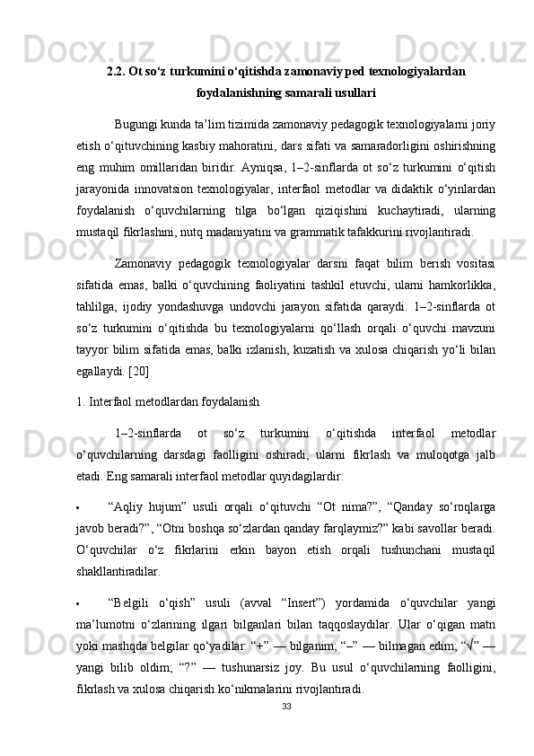 2.2. Ot so‘z turkumini o‘qitishda zamonaviy ped texnologiyalardan
foydalanishning samarali usullari
Bugungi kunda ta’lim tizimida zamonaviy pedagogik texnologiyalarni joriy
etish o‘qituvchining kasbiy mahoratini, dars sifati va samaradorligini oshirishning
eng   muhim   omillaridan   biridir.   Ayniqsa,   1–2-sinflarda   ot   so‘z   turkumini   o‘qitish
jarayonida   innovatsion   texnologiyalar,   interfaol   metodlar   va   didaktik   o‘yinlardan
foydalanish   o‘quvchilarning   tilga   bo‘lgan   qiziqishini   kuchaytiradi,   ularning
mustaqil fikrlashini, nutq madaniyatini va grammatik tafakkurini rivojlantiradi.
Zamonaviy   pedagogik   texnologiyalar   darsni   faqat   bilim   berish   vositasi
sifatida   emas,   balki   o‘quvchining   faoliyatini   tashkil   etuvchi,   ularni   hamkorlikka,
tahlilga,   ijodiy   yondashuvga   undovchi   jarayon   sifatida   qaraydi.   1–2-sinflarda   ot
so‘z   turkumini   o‘qitishda   bu   texnologiyalarni   qo‘llash   orqali   o‘quvchi   mavzuni
tayyor bilim sifatida emas, balki izlanish, kuzatish va xulosa chiqarish yo‘li bilan
egallaydi. [20]
1. Interfaol metodlardan foydalanish
1–2-sinflarda   ot   so‘z   turkumini   o‘qitishda   interfaol   metodlar
o‘quvchilarning   darsdagi   faolligini   oshiradi,   ularni   fikrlash   va   muloqotga   jalb
etadi.  Eng samarali interfaol metodlar quyidagilardir:
 “Aqliy   hujum”   usuli   orqali   o‘qituvchi   “Ot   nima?”,   “Qanday   so‘roqlarga
javob beradi?”, “Otni boshqa so‘zlardan qanday farqlaymiz?” kabi savollar beradi.
O‘quvchilar   o‘z   fikrlarini   erkin   bayon   etish   orqali   tushunchani   mustaqil
shakllantiradilar.
 “Belgili   o‘qish”   usuli   (avval   “Insert”)   yordamida   o‘quvchilar   yangi
ma’lumotni   o‘zlarining   ilgari   bilganlari   bilan   taqqoslaydilar.   Ular   o‘qigan   matn
yoki mashqda belgilar qo‘yadilar: “+” — bilganim; “–” — bilmagan edim; “√” —
yangi   bilib   oldim;   “?”   —   tushunarsiz   joy.   Bu   usul   o‘quvchilarning   faolligini,
fikrlash va xulosa chiqarish ko‘nikmalarini rivojlantiradi.
33 