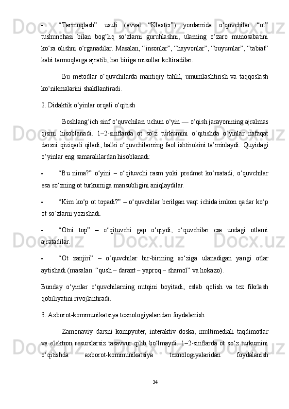  “Tarmoqlash”   usuli   (avval   “Klaster”)   yordamida   o‘quvchilar   “ot”
tushunchasi   bilan   bog‘liq   so‘zlarni   guruhlashni,   ularning   o‘zaro   munosabatini
ko‘ra olishni o‘rganadilar.   Masalan, “insonlar”, “hayvonlar”, “buyumlar”, “tabiat”
kabi tarmoqlarga ajratib, har biriga misollar keltiradilar.
Bu   metodlar   o‘quvchilarda   mantiqiy   tahlil,   umumlashtirish   va   taqqoslash
ko‘nikmalarini shakllantiradi.
2. Didaktik o‘yinlar orqali o‘qitish
Boshlang‘ich sinf o‘quvchilari uchun o‘yin — o‘qish jarayonining ajralmas
qismi   hisoblanadi.   1–2-sinflarda   ot   so‘z   turkumini   o‘qitishda   o‘yinlar   nafaqat
darsni qiziqarli qiladi, balki o‘quvchilarning faol ishtirokini ta’minlaydi.   Quyidagi
o‘yinlar eng samaralilardan hisoblanadi:
 “Bu   nima?”   o‘yini   –   o‘qituvchi   rasm   yoki   predmet   ko‘rsatadi,   o‘quvchilar
esa so‘zning ot turkumiga mansubligini aniqlaydilar.
 “Kim ko‘p ot topadi?” – o‘quvchilar berilgan vaqt ichida imkon qadar ko‘p
ot so‘zlarni yozishadi.
 “Otni   top”   –   o‘qituvchi   gap   o‘qiydi,   o‘quvchilar   esa   undagi   otlarni
ajratadilar.
 “Ot   zanjiri”   –   o‘quvchilar   bir-birining   so‘ziga   ulanadigan   yangi   otlar
aytishadi (masalan: “qush – daraxt – yaproq – shamol” va hokazo).
Bunday   o‘yinlar   o‘quvchilarning   nutqini   boyitadi,   eslab   qolish   va   tez   fikrlash
qobiliyatini rivojlantiradi.
3. Axborot-kommunikatsiya texnologiyalaridan foydalanish
Zamonaviy   darsni   kompyuter,   interaktiv   doska,   multimediali   taqdimotlar
va   elektron   resurslarsiz   tasavvur   qilib   bo‘lmaydi.   1–2-sinflarda   ot   so‘z   turkumini
o‘qitishda   axborot-kommunikatsiya   texnologiyalaridan   foydalanish
34 