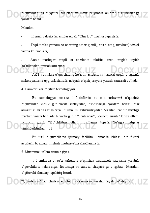 o‘quvchilarning   diqqatini   jalb   etadi   va   mavzuni   yanada   aniqroq   tushunishlariga
yordam beradi.
Masalan:
 Interaktiv doskada rasmlar orqali “Otni top” mashqi bajariladi;
 Taqdimotlar yordamida otlarning turlari (jonli, jonsiz, aniq, mavhum) vizual
tarzda ko‘rsatiladi;
 Audio   mashqlar   orqali   ot   so‘zlarini   talaffuz   etish,   tinglab   topish
ko‘nikmalari mustahkamlanadi.
AKT   vositalari   o‘quvchining   ko‘rish,   eshitish   va   harakat   orqali   o‘rganish
imkoniyatlarini uyg‘unlashtiradi, natijada o‘qish jarayoni yanada samarali bo‘ladi.
4. Hamkorlikda o‘qitish texnologiyasi
Bu   texnologiya   asosida   1–2-sinflarda   ot   so‘z   turkumini   o‘qitishda
o‘quvchilar   kichik   guruhlarda   ishlaydilar,   bir-birlariga   yordam   berish,   fikr
almashish, bahslashish orqali bilimni mustahkamlaydilar. Masalan, har bir guruhga
ma’lum vazifa beriladi: birinchi guruh “Jonli otlar”, ikkinchi guruh “Jonsiz otlar”,
uchinchi   guruh   “Ko‘plikdagi   otlar”   misollarini   topadi.   So‘ngra   natijalar
umumlashtiriladi.  [21]
Bu   usul   o‘quvchilarda   ijtimoiy   faollikni,   jamoada   ishlash,   o‘z   fikrini
asoslash, boshqani tinglash madaniyatini shakllantiradi.
5. Muammoli ta’lim texnologiyasi
1–2-sinflarda   ot   so‘z   turkumini   o‘qitishda   muammoli   vaziyatlar   yaratish
o‘quvchilarni   izlanishga,   fikrlashga   va   xulosa   chiqarishga   o‘rgatadi.   Masalan,
o‘qituvchi shunday topshiriq beradi:
“Quyidagi so‘zlar ichida otlarni toping va nima uchun shunday deb o‘ylaysiz?”
35 